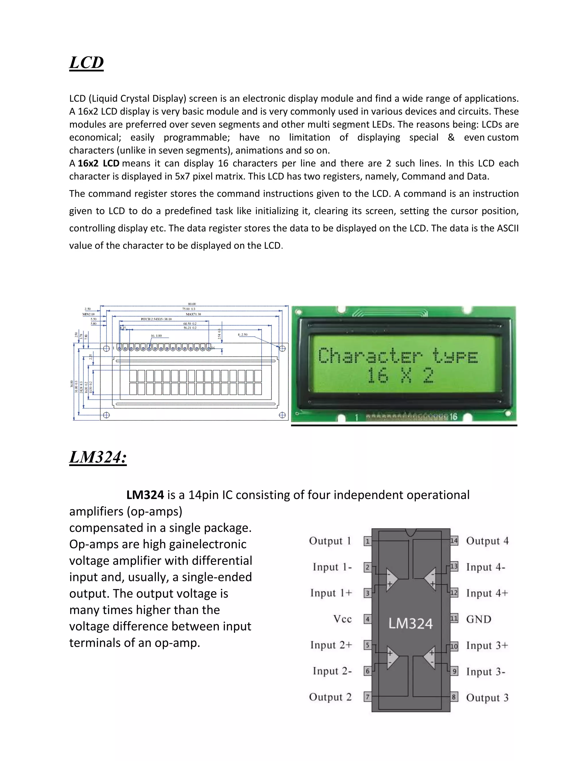 LCD
LCD (Liquid Crystal Display) screen is an electronic display module and find a wide range of applications.
A 16x2 LCD display is very basic module and is very commonly used in various devices and circuits. These
modules are preferred over seven segments and other multi segment LEDs. The reasons being: LCDs are
economical; easily programmable; have no limitation of displaying special & even custom
characters (unlike in seven segments), animations and so on.
A 16x2 LCD means it can display 16 characters per line and there are 2 such lines. In this LCD each
character is displayed in 5x7 pixel matrix. This LCD has two registers, namely, Command and Data.
The command register stores the command instructions given to the LCD. A command is an instruction
given to LCD to do a predefined task like initializing it, clearing its screen, setting the cursor position,
controlling display etc. The data register stores the data to be displayed on the LCD. The data is the ASCII
value of the character to be displayed on the LCD.
LM324:
LM324 is a 14pin IC consisting of four independent operational
amplifiers (op-amps)
compensated in a single package.
Op-amps are high gainelectronic
voltage amplifier with differential
input and, usually, a single-ended
output. The output voltage is
many times higher than the
voltage difference between input
terminals of an op-amp.
 