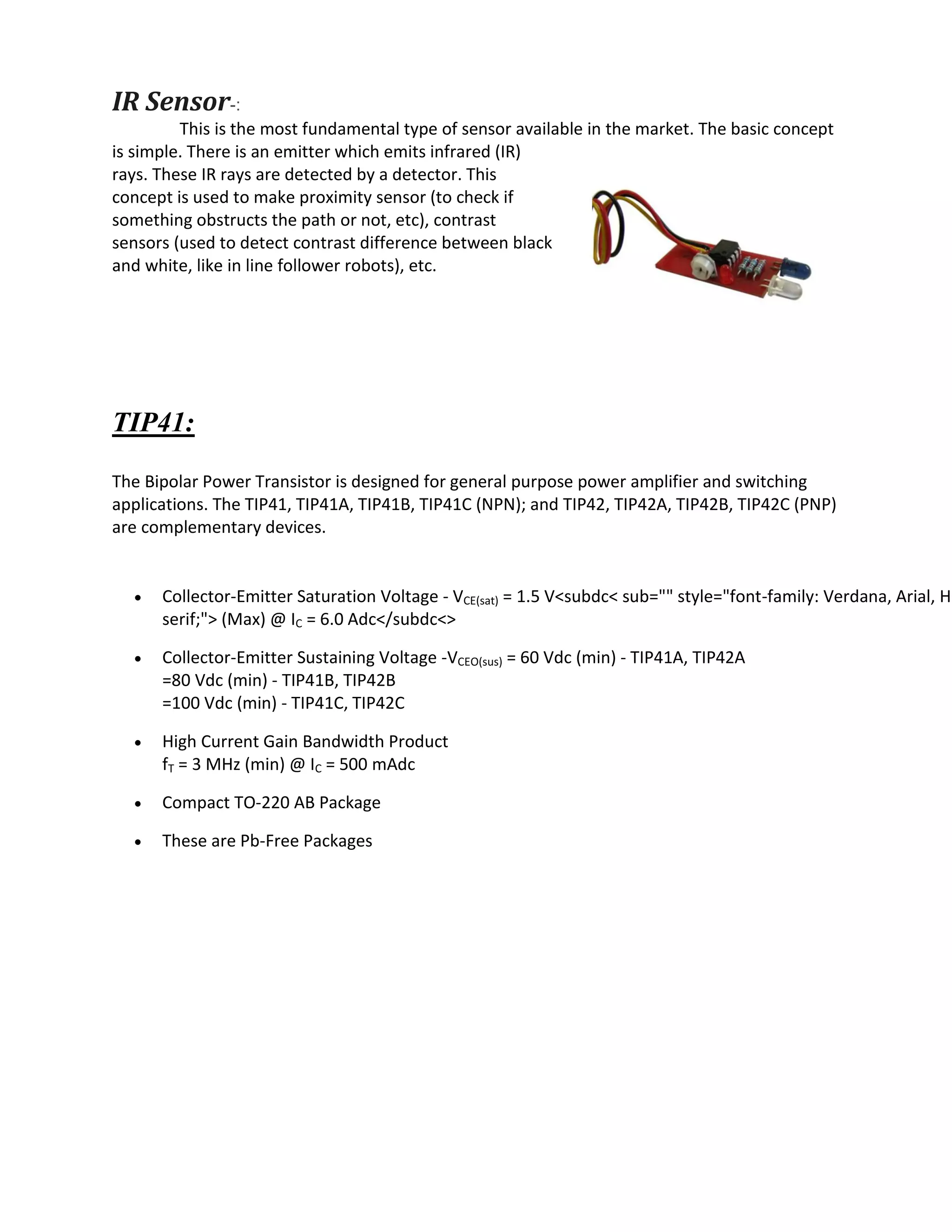 IR Sensor-:
This is the most fundamental type of sensor available in the market. The basic concept
is simple. There is an emitter which emits infrared (IR)
rays. These IR rays are detected by a detector. This
concept is used to make proximity sensor (to check if
something obstructs the path or not, etc), contrast
sensors (used to detect contrast difference between black
and white, like in line follower robots), etc.
TIP41:
The Bipolar Power Transistor is designed for general purpose power amplifier and switching
applications. The TIP41, TIP41A, TIP41B, TIP41C (NPN); and TIP42, TIP42A, TIP42B, TIP42C (PNP)
are complementary devices.
 Collector-Emitter Saturation Voltage - VCE(sat) = 1.5 V<subdc< sub="" style="font-family: Verdana, Arial, He
serif;"> (Max) @ IC = 6.0 Adc</subdc<>
 Collector-Emitter Sustaining Voltage -VCEO(sus) = 60 Vdc (min) - TIP41A, TIP42A
=80 Vdc (min) - TIP41B, TIP42B
=100 Vdc (min) - TIP41C, TIP42C
 High Current Gain Bandwidth Product
fT = 3 MHz (min) @ IC = 500 mAdc
 Compact TO-220 AB Package
 These are Pb-Free Packages
 