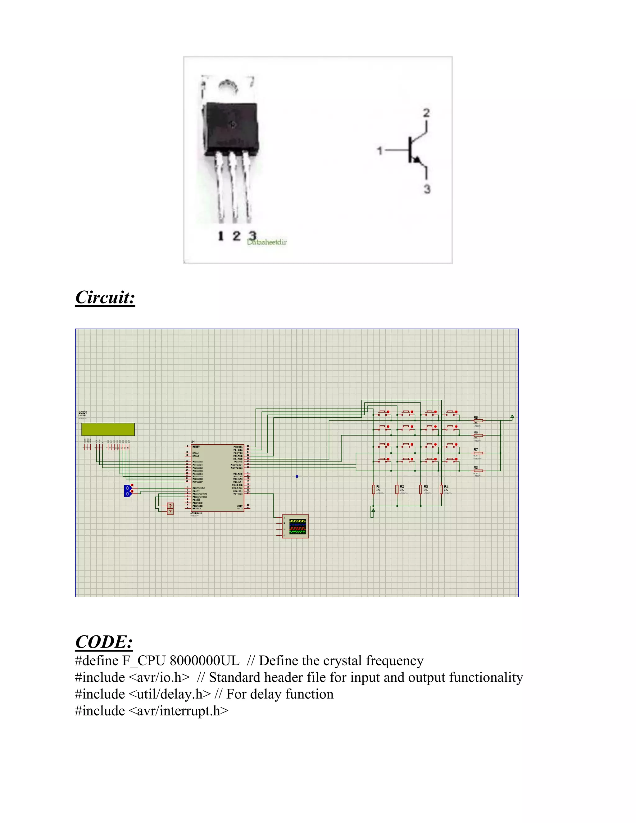 Circuit:
CODE:
#define F_CPU 8000000UL // Define the crystal frequency
#include <avr/io.h> // Standard header file for input and output functionality
#include <util/delay.h> // For delay function
#include <avr/interrupt.h>
 
