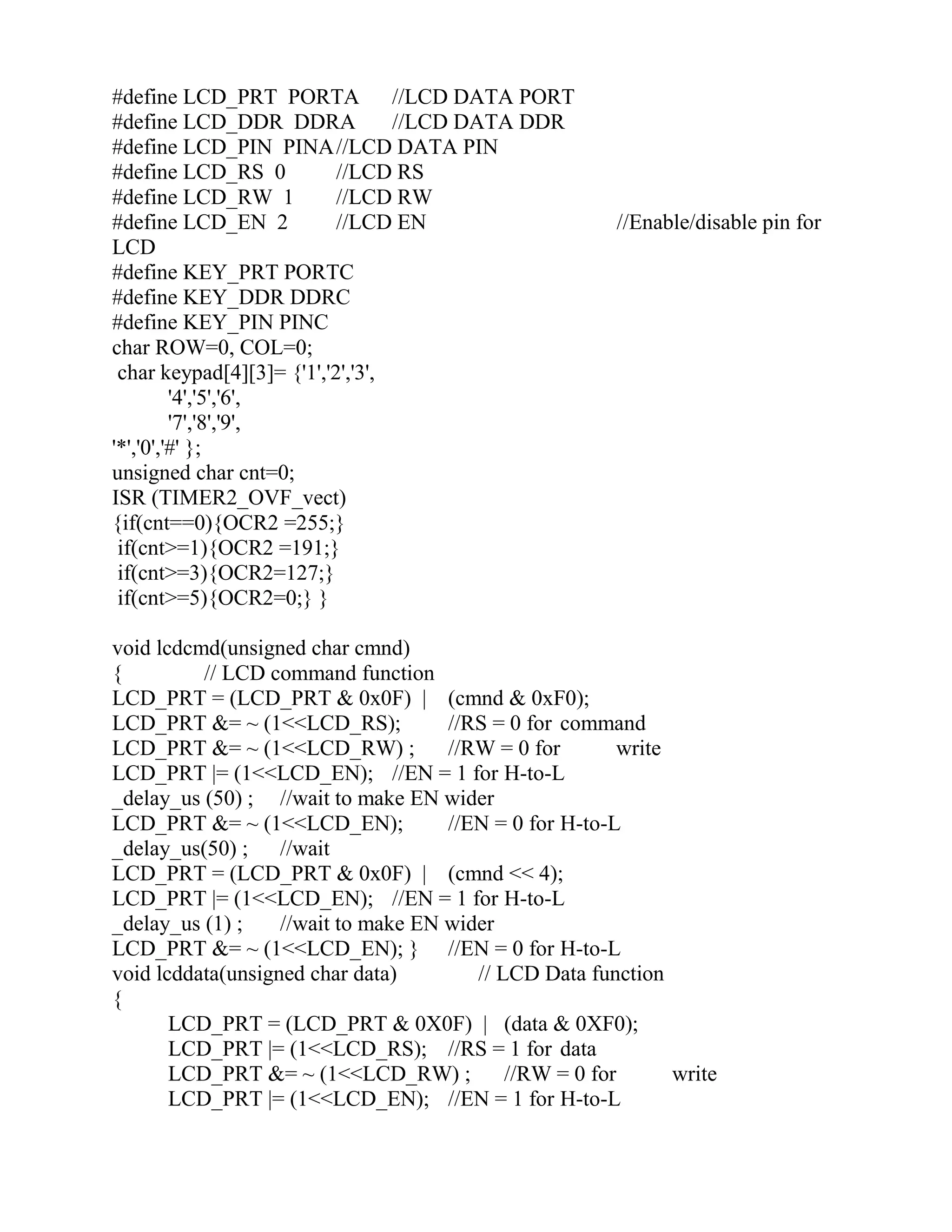 #define LCD_PRT PORTA //LCD DATA PORT
#define LCD_DDR DDRA //LCD DATA DDR
#define LCD_PIN PINA//LCD DATA PIN
#define LCD_RS 0 //LCD RS
#define LCD_RW 1 //LCD RW
#define LCD_EN 2 //LCD EN //Enable/disable pin for
LCD
#define KEY_PRT PORTC
#define KEY_DDR DDRC
#define KEY_PIN PINC
char ROW=0, COL=0;
char keypad[4][3]= {'1','2','3',
'4','5','6',
'7','8','9',
'*','0','#' };
unsigned char cnt=0;
ISR (TIMER2_OVF_vect)
{if(cnt==0){OCR2 =255;}
if(cnt>=1){OCR2 =191;}
if(cnt>=3){OCR2=127;}
if(cnt>=5){OCR2=0;} }
void lcdcmd(unsigned char cmnd)
{ // LCD command function
LCD_PRT = (LCD_PRT & 0x0F) | (cmnd & 0xF0);
LCD_PRT &= ~ (1<<LCD_RS); //RS = 0 for command
LCD_PRT &= ~ (1<<LCD_RW) ; //RW = 0 for write
LCD_PRT |= (1<<LCD_EN); //EN = 1 for H-to-L
_delay_us (50) ; //wait to make EN wider
LCD_PRT &= ~ (1<<LCD_EN); //EN = 0 for H-to-L
_delay_us(50) ; //wait
LCD_PRT = (LCD_PRT & 0x0F) | (cmnd << 4);
LCD_PRT |= (1<<LCD_EN); //EN = 1 for H-to-L
_delay_us (1) ; //wait to make EN wider
LCD_PRT &= ~ (1<<LCD_EN); } //EN = 0 for H-to-L
void lcddata(unsigned char data) // LCD Data function
{
LCD_PRT = (LCD_PRT & 0X0F) | (data & 0XF0);
LCD_PRT |= (1<<LCD_RS); //RS = 1 for data
LCD_PRT &= ~ (1<<LCD_RW) ; //RW = 0 for write
LCD_PRT |= (1<<LCD_EN); //EN = 1 for H-to-L
 