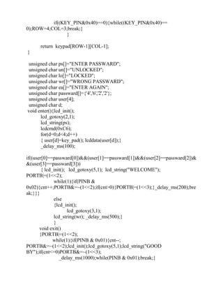 if((KEY_PIN&0x40)==0){while((KEY_PIN&0x40)==
0);ROW=4;COL=3;break;}
}
return keypad[ROW-1][COL-1];
}
unsigned char ps[]="ENTER PASSWARD";
unsigned char un[]="UNLOCKED";
unsigned char lo[]="LOCKED";
unsigned char wr[]="WRONG PASSWARD";
unsigned char ea[]="ENTER AGAIN";
unsigned char passward[]={'4','6','2','2'};
unsigned char user[4];
unsigned char d;
void enter(){lcd_init();
lcd_gotoxy(2,1);
lcd_string(ps);
lcdcmd(0xC6);
for(d=0;d<4;d++)
{ user[d]=key_pad(); lcddata(user[d]);}
_delay_ms(100);
if((user[0]==passward[0])&&(user[1]==passward[1])&&(user[2]==passward[2])&
&(user[3]==passward[3]))
{ lcd_init(); lcd_gotoxy(5,1); lcd_string("WELCOME");
PORTB|=(1<<2);
while(1){if(PINB &
0x02){cnt++;PORTB&=~(1<<2);if(cnt>0){PORTB|=(1<<3);}_delay_ms(200);bre
ak;}}}
else
{lcd_init();
lcd_gotoxy(3,1);
lcd_string(wr); _delay_ms(500);}
}
void exit()
{PORTB|=(1<<2);
while(1){if(PINB & 0x01){cnt--;
PORTB&=~(1<<2);lcd_init();lcd_gotoxy(5,1);lcd_string("GOOD
BY");if(cnt<=0)PORTB&=~(1<<3);
_delay_ms(1000);while(PINB & 0x01);break;}
 