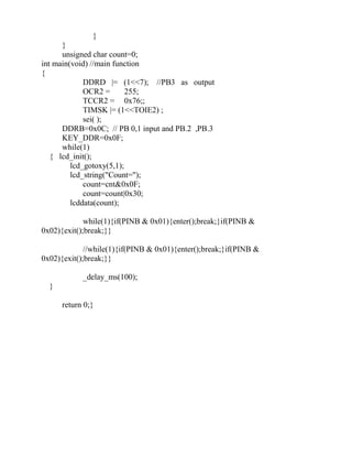 }
}
unsigned char count=0;
int main(void) //main function
{
DDRD |= (1<<7); //PB3 as output
OCR2 = 255;
TCCR2 = 0x76;;
TIMSK |= (1<<TOIE2) ;
sei( );
DDRB=0x0C; // PB 0,1 input and PB.2 ,PB.3
KEY_DDR=0x0F;
while(1)
{ lcd_init();
lcd_gotoxy(5,1);
lcd_string("Count=");
count=cnt&0x0F;
count=count|0x30;
lcddata(count);
while(1){if(PINB & 0x01){enter();break;}if(PINB &
0x02){exit();break;}}
//while(1){if(PINB & 0x01){enter();break;}if(PINB &
0x02){exit();break;}}
_delay_ms(100);
}
return 0;}
 