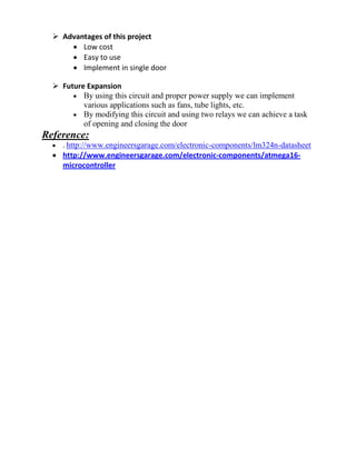  Advantages of this project
 Low cost
 Easy to use
 Implement in single door
 Future Expansion
 By using this circuit and proper power supply we can implement
various applications such as fans, tube lights, etc.
 By modifying this circuit and using two relays we can achieve a task
of opening and closing the door
Reference:
 . http://www.engineersgarage.com/electronic-components/lm324n-datasheet
 http://www.engineersgarage.com/electronic-components/atmega16-
microcontroller
 