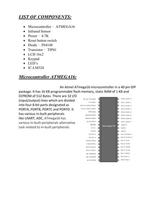 LIST OF COMPONENTS:
 Microcontroller – ATMEGA16
 Infrared Sensor
 Preset – 4.7K
 Reset button switch
 Diode – IN4148
 Transistor – TIP41
 LCD 16x2
 Keypad
 LED’s
 IC-LM324
Microcontroller ATMEGA16:
An Atmel ATmega16 microcontroller in a 40 pin DIP
package. It has 16 KB programmable flash memory, static RAM of 1 KB and
EEPROM of 512 Bytes. There are 32 I/O
(input/output) lines which are divided
into four 8-bit ports designated as
PORTA, PORTB, PORTC and PORTD. It
has various in-built peripherals
like USART, ADC, ATmega16 has
various in-built peripherals alternative
task related to in-built peripherals.
 