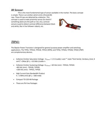 IR Sensor-:
This is the most fundamental type of sensor available in the market. The basic concept
is simple. There is an emitter which emits infrared (IR)
rays. These IR rays are detected by a detector. This
concept is used to make proximity sensor (to check if
something obstructs the path or not, etc), contrast
sensors (used to detect contrast difference between black
and white, like in line follower robots), etc.
TIP41:
The Bipolar Power Transistor is designed for general purpose power amplifier and switching
applications. The TIP41, TIP41A, TIP41B, TIP41C (NPN); and TIP42, TIP42A, TIP42B, TIP42C (PNP)
are complementary devices.
 Collector-Emitter Saturation Voltage - VCE(sat) = 1.5 V<subdc< sub="" style="font-family: Verdana, Arial, He
serif;"> (Max) @ IC = 6.0 Adc</subdc<>
 Collector-Emitter Sustaining Voltage -VCEO(sus) = 60 Vdc (min) - TIP41A, TIP42A
=80 Vdc (min) - TIP41B, TIP42B
=100 Vdc (min) - TIP41C, TIP42C
 High Current Gain Bandwidth Product
fT = 3 MHz (min) @ IC = 500 mAdc
 Compact TO-220 AB Package
 These are Pb-Free Packages
 