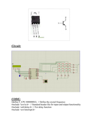 Circuit:
CODE:
#define F_CPU 8000000UL // Define the crystal frequency
#include <avr/io.h> // Standard header file for input and output functionality
#include <util/delay.h> // For delay function
#include <avr/interrupt.h>
 
