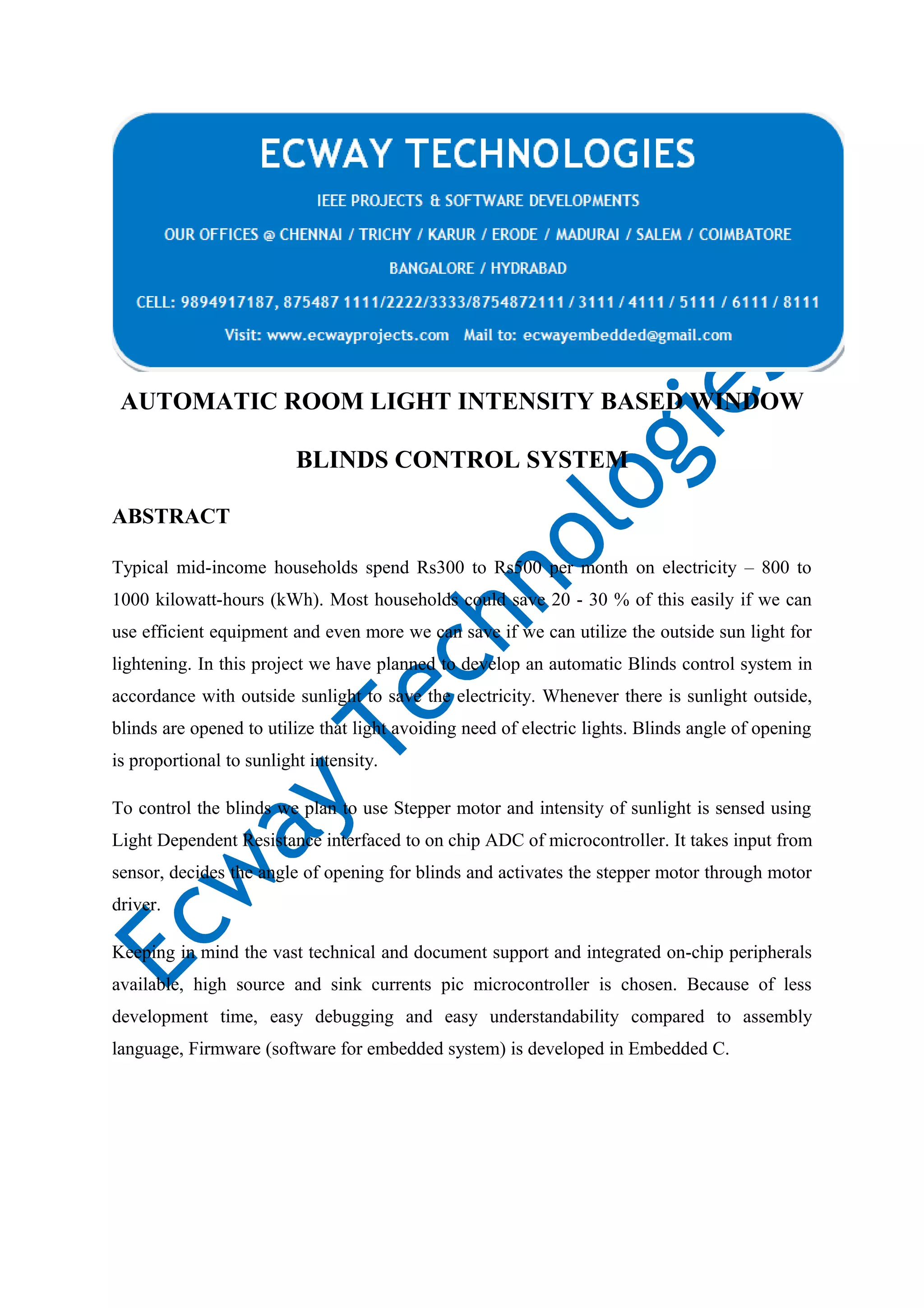 AUTOMATIC ROOM LIGHT INTENSITY BASED WINDOW
BLINDS CONTROL SYSTEM
ABSTRACT
Typical mid-income households spend Rs300 to Rs500 per month on electricity – 800 to
1000 kilowatt-hours (kWh). Most households could save 20 - 30 % of this easily if we can
use efficient equipment and even more we can save if we can utilize the outside sun light for
lightening. In this project we have planned to develop an automatic Blinds control system in
accordance with outside sunlight to save the electricity. Whenever there is sunlight outside,
blinds are opened to utilize that light avoiding need of electric lights. Blinds angle of opening
is proportional to sunlight intensity.
To control the blinds we plan to use Stepper motor and intensity of sunlight is sensed using
Light Dependent Resistance interfaced to on chip ADC of microcontroller. It takes input from
sensor, decides the angle of opening for blinds and activates the stepper motor through motor
driver.
Keeping in mind the vast technical and document support and integrated on-chip peripherals
available, high source and sink currents pic microcontroller is chosen. Because of less
development time, easy debugging and easy understandability compared to assembly
language, Firmware (software for embedded system) is developed in Embedded C.