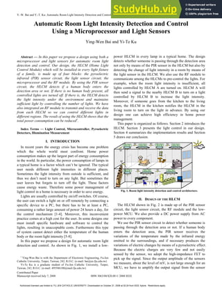 Y.-W. Bai and Y.-T. Ku: Automatic Room Light Intensity Detection and Control Using a Microprocessor and Light Sensors
Contributed Paper
Manuscript received July 7, 2008 0098 3063/08/$20.00 © 2008 IEEE
1173
Automatic Room Light Intensity Detection and Control
Using a Microprocessor and Light Sensors
Ying-Wen Bai and Yi-Te Ku
Abstract — In this paper we propose a design using both a
microprocessor and light sensors for automatic room light
detection and control. Our design, the HLCM (Home Light
Control Module) which will be installed in every light fixture
of a family, is made up of four blocks: the pyroelectric
infrared (PIR) sensor circuit, the light sensor circuit, the
microprocessor and the RF module. By using the PIR sensor
circuit, the HLCM detects if a human body enters the
detection area or not. If there is no human body present, all
controlled lights are turned off. If there is, the HLCM detects
the light intensity under the environment and maintains
sufficient light by controlling the number of lights. We have
also integrated an RF module to transmit and receive the data
from each HLCM so we can control different lights in
different regions. The result of using the HLCM shows that the
total power consumption can be reduced1
.
Index Terms — Light Control, Microcontroller, Pyroelectric
Detectors, Illumination Measurement
I. INTRODUCTION
In recent years the energy crisis has become one problem
which the whole world must confront. Home power
consumption makes up the largest part of energy consumption
in the world. In particular, the power consumption of lamps in
a typical home is a factor which can’t be ignored. The typical
user needs different light intensities in different places.
Sometimes the light intensity from outside is sufficient, and
thus we don’t need to turn on any light. But sometimes the
user leaves but forgets to turn off the light. These factors
cause energy waste. Therefore some power management of
light control in a home is necessary in order to save energy.
Lights are usually controlled by on/off switches. Of course,
the user can switch a light on or off remotely by connecting a
specific device to a PC, but there has to be at least a PC,
consuming a rather large amount of power 24 hours a day, for
the control mechanism [1-4]. Moreover, this inconvenient
practice comes at a high cost for the user. In some designs one
must install specific hardware and software to control the
lights, resulting in unacceptable costs. Furthermore this type
of system cannot detect either the temperature of the human
body or the room light intensity [5-8].
In this paper we propose a design for automatic room light
detection and control. As shown in Fig. 1, we install a low-
1
Ying-Wen Bai is with the Department of Electronic Engineering, Fu-Jen
Catholic University, Taipei, Taiwan, 242, R.O.C. (e-mail: bai@ee.fju.edu.tw)
Yi-Te Ku is a graduate student of Fu-Jen Catholic University, Taipei,
Taiwan, 242, R.O.C. (e-mail: 495506100@mail.fju.edu.tw)
power HLCM in every lamp in a typical home. The design
detects whether someone is passing through the detection area
not only by means of the PIR sensor in the HLCM but also by
detecting the change of light intensity in a room by means of
the light sensor in the HLCM. We also use the RF module to
communicate among the HLCMs to pre-control the lights. For
example, when the room light intensity is insufficient, all
lights controlled by HLCM A are turned on. HLCM A will
then send a signal to the nearby HLCM B to turn on a light
controlled by HLCM B to increase the light intensity.
Moreover, if someone goes from the kitchen to the living
room, the HLCM in the kitchen notifies the HLCM in the
living room to turn on the light in advance. By using our
design one can achieve high efficiency in home power
management.
This paper is organized as follows. Section 2 introduces the
HLCM. Section 3 presents the light control in our design.
Section 4 summarizes the implementation results and Section
5 draws our conclusion.
HLCM HLCM
HLCM
HLCM HLCM
HLCM HLCM
RF
RF
RF
RF
RF
RF
RF
Fig. 1. Room light intensity detection and control architecture.
II. DESIGN OF THE HLCM
The HLCM shown in Fig. 2 is made up of the PIR sensor
circuit, the light sensor circuit, the RF module and the low-
power MCU. We also provide a DC power supply from AC
power to every component.
We use the PIR sensor circuit to detect whether someone is
passing through the detection area or not. If a human body
enters the detection area, the PIR sensor receives the
variations of the temperature made by the infrared energy
emitted to the surroundings, and if necessary produces the
variations of electric changes by means of a pyroelectric effect.
Because the electric charges are very few and not easily
sensed by the sensor, we adopt the high-impedance FET to
pick up the signal. Since the output amplitude of the sensors
we measure, about the level of mV, is not large enough for an
MCU, we have to amplify the output signal from the sensor
Authorized licensed use limited to: FU JEN CATHOLIC UNIVERSITY. Downloaded on October 21, 2008 at 02:24 from IEEE Xplore. Restrictions apply.
 