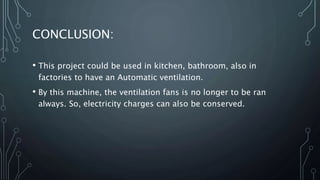 CONCLUSION:
• This project could be used in kitchen, bathroom, also in
factories to have an Automatic ventilation.
• By this machine, the ventilation fans is no longer to be ran
always. So, electricity charges can also be conserved.
 