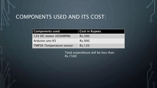 COMPONENTS USED AND ITS COST:
Components used Cost in Rupees
12V DC motor (4500RPM) Rs.300
Arduino uno R3 Rs.990
TMP36 Temperature sensor Rs.120
Total expenditure will be less than
Rs.1500
 