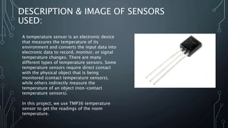 DESCRIPTION & IMAGE OF SENSORS
USED:
A temperature sensor is an electronic device
that measures the temperature of its
environment and converts the input data into
electronic data to record, monitor, or signal
temperature changes. There are many
different types of temperature sensors. Some
temperature sensors require direct contact
with the physical object that is being
monitored (contact temperature sensors),
while others indirectly measure the
temperature of an object (non-contact
temperature sensors).
In this project, we use TMP36 temperature
sensor to get the readings of the room
temperature.
 