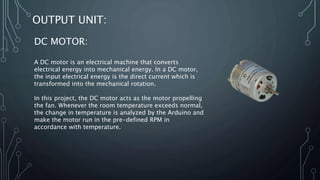 OUTPUT UNIT:
DC MOTOR:
A DC motor is an electrical machine that converts
electrical energy into mechanical energy. In a DC motor,
the input electrical energy is the direct current which is
transformed into the mechanical rotation.
In this project, the DC motor acts as the motor propelling
the fan. Whenever the room temperature exceeds normal,
the change in temperature is analyzed by the Arduino and
make the motor run in the pre-defined RPM in
accordance with temperature.
 