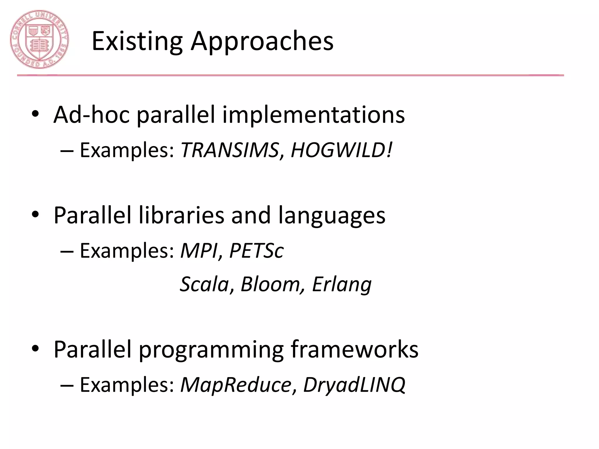 Existing Approaches 
• Ad-hoc parallel implementations 
– Examples: TRANSIMS, HOGWILD! 
• Parallel libraries and languages 
– Examples: MPI, PETSc 
– Examples: Scala, Bloom, Erlang 
• Parallel programming frameworks 
– Examples: MapReduce, DryadLINQ 
 