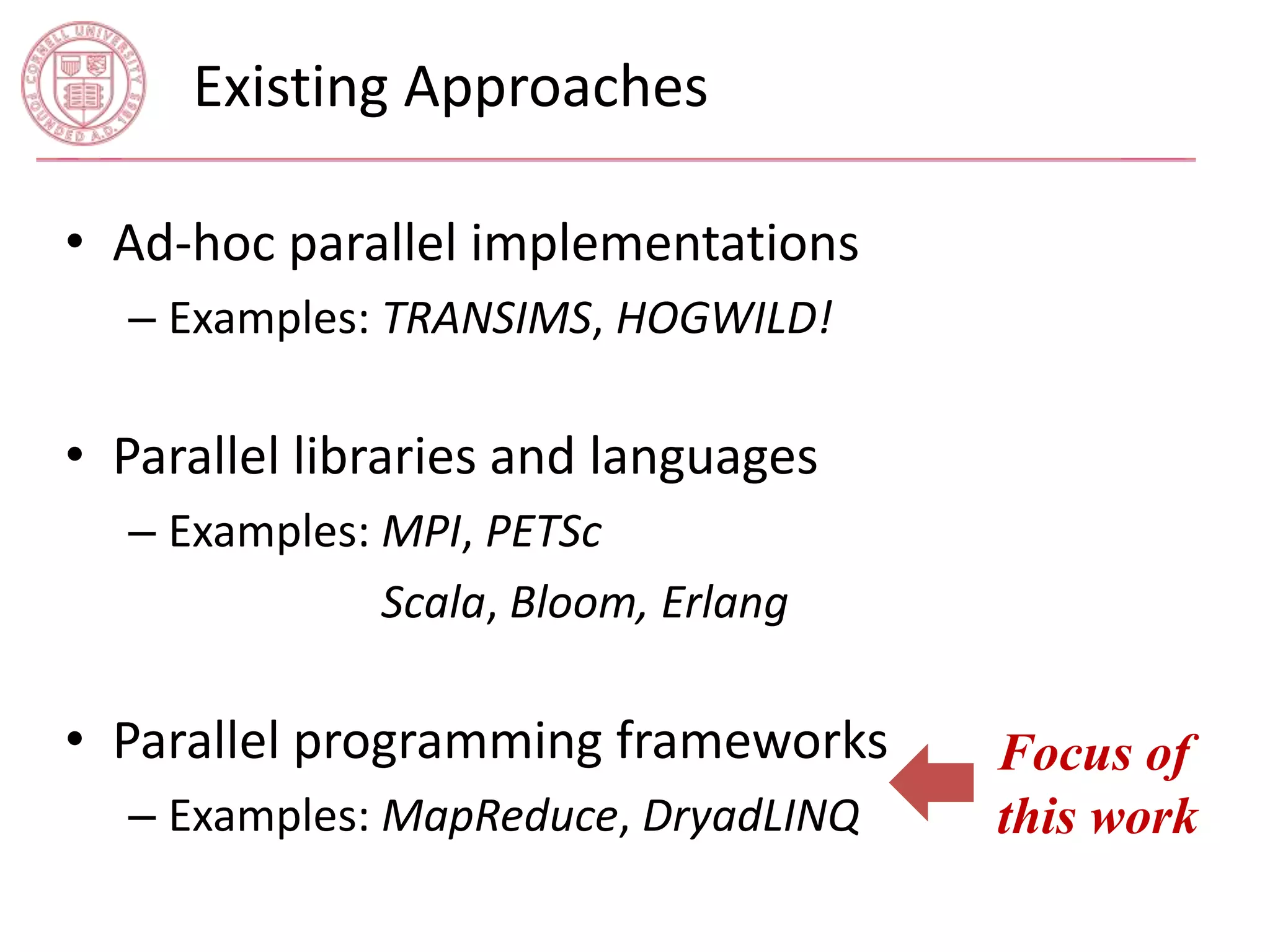 Existing Approaches 
• Ad-hoc parallel implementations 
– Examples: TRANSIMS, HOGWILD! 
• Parallel libraries and languages 
– Examples: MPI, PETSc 
– Examples: Scala, Bloom, Erlang 
• Parallel programming frameworks 
– Examples: MapReduce, DryadLINQ 
Focus of 
this work 
 