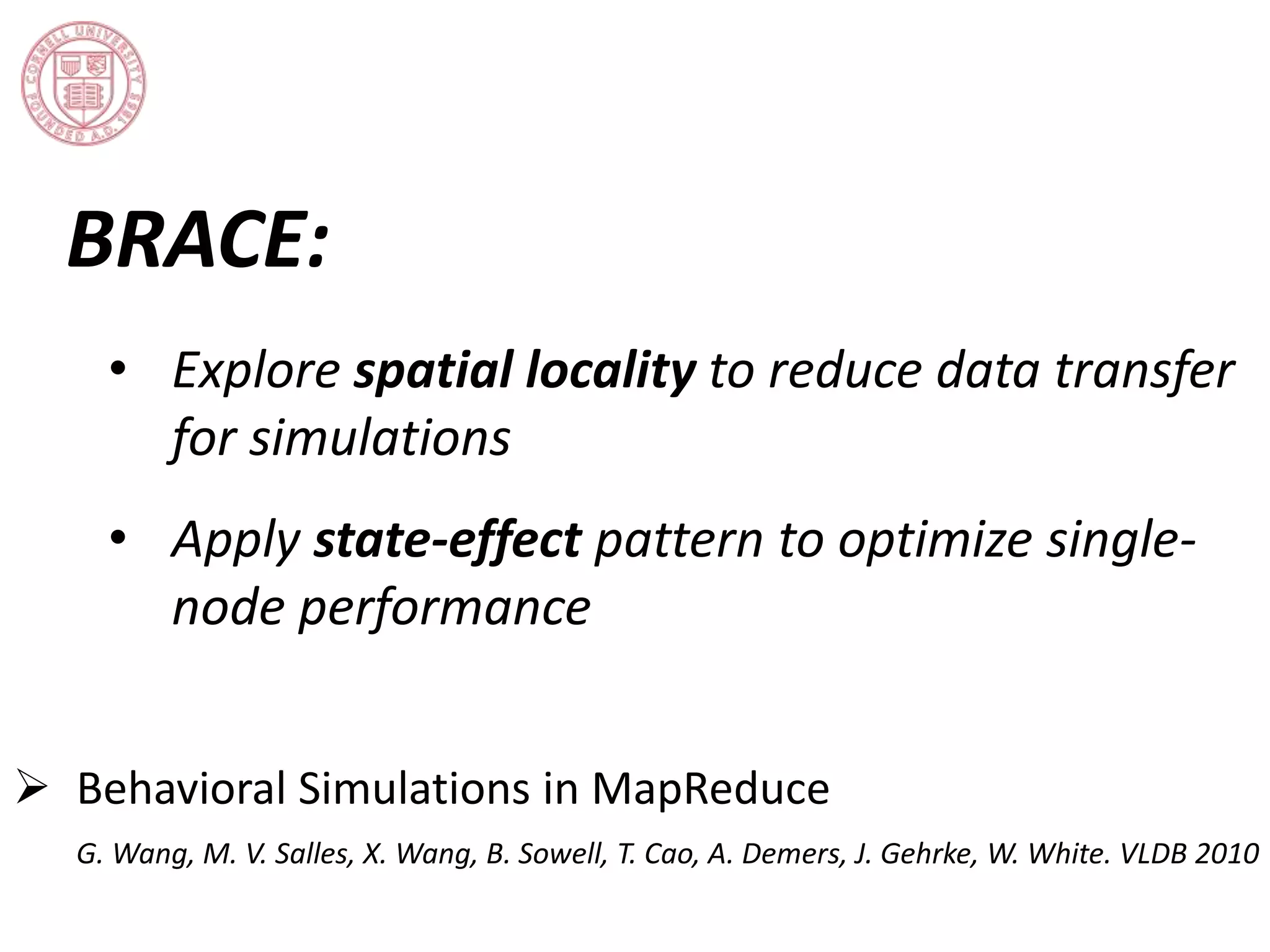 BRACE: 
• Explore spatial locality to reduce data transfer 
for simulations 
• Apply state-effect pattern to optimize single-node 
performance 
 Behavioral Simulations in MapReduce 
G. Wang, M. V. Salles, X. Wang, B. Sowell, T. Cao, A. Demers, J. Gehrke, W. White. VLDB 2010 
 