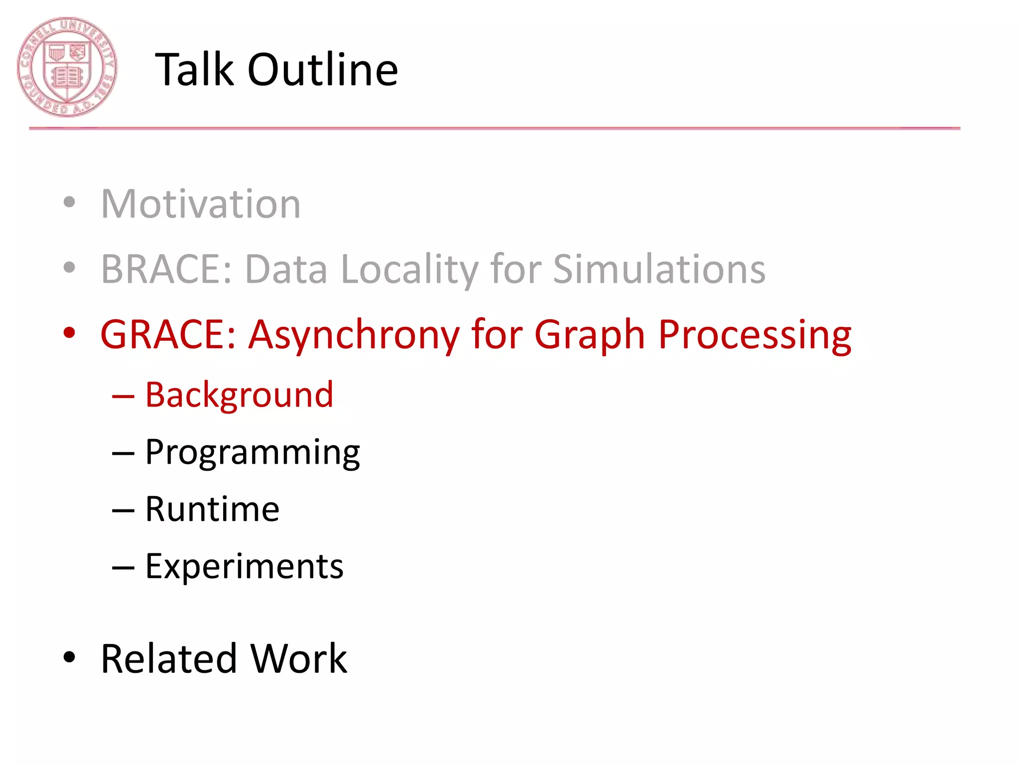Talk Outline 
• Motivation 
• BRACE: Data Locality for Simulations 
• GRACE: Asynchrony for Graph Processing 
– Background 
– Programming 
– Runtime 
– Experiments 
• Related Work 
 