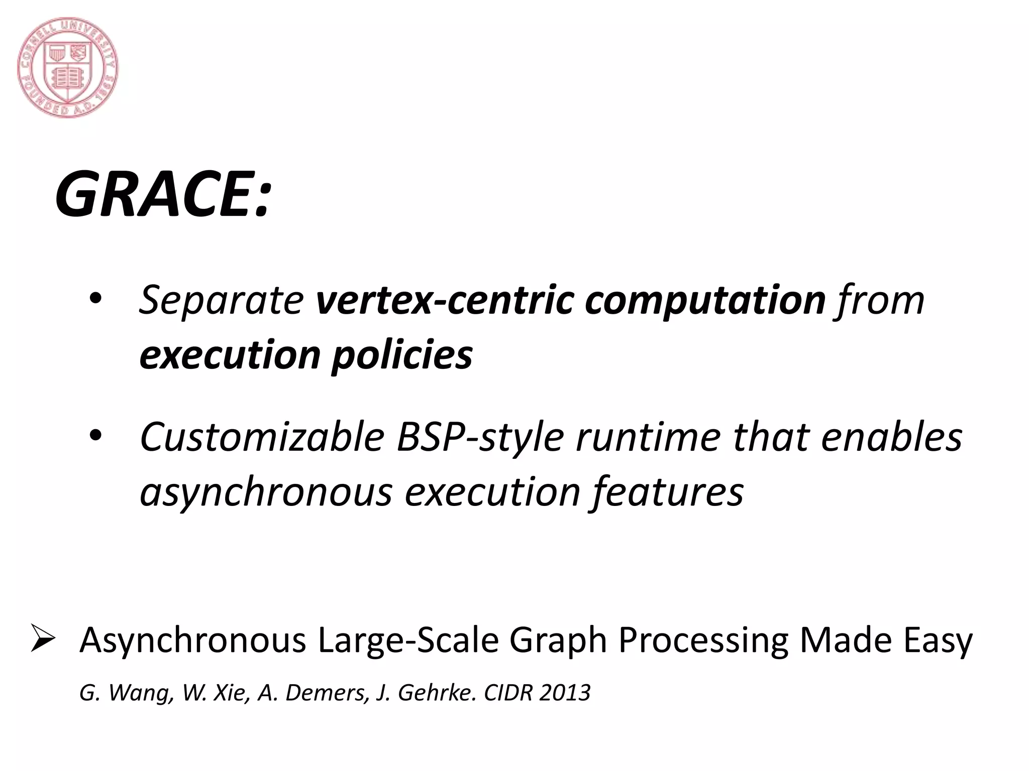GRACE: 
• Separate vertex-centric computation from 
execution policies 
• Customizable BSP-style runtime that enables 
asynchronous execution features 
 Asynchronous Large-Scale Graph Processing Made Easy 
G. Wang, W. Xie, A. Demers, J. Gehrke. CIDR 2013 
 