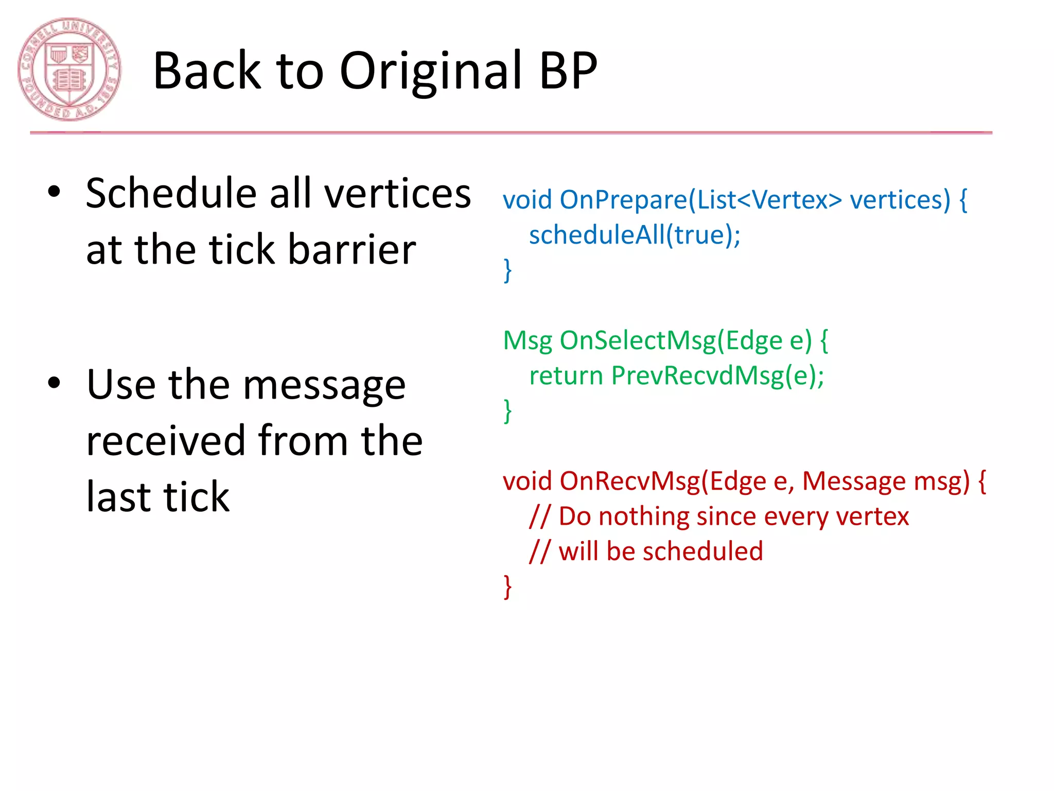 Back to Original BP 
void OnPrepare(List<Vertex> vertices) { 
scheduleAll(true); 
} 
Msg OnSelectMsg(Edge e) { 
return PrevRecvdMsg(e); 
} 
void OnRecvMsg(Edge e, Message msg) { 
// Do nothing since every vertex 
// will be scheduled 
} 
• Schedule all vertices 
at the tick barrier 
• Use the message 
received from the 
last tick 
 