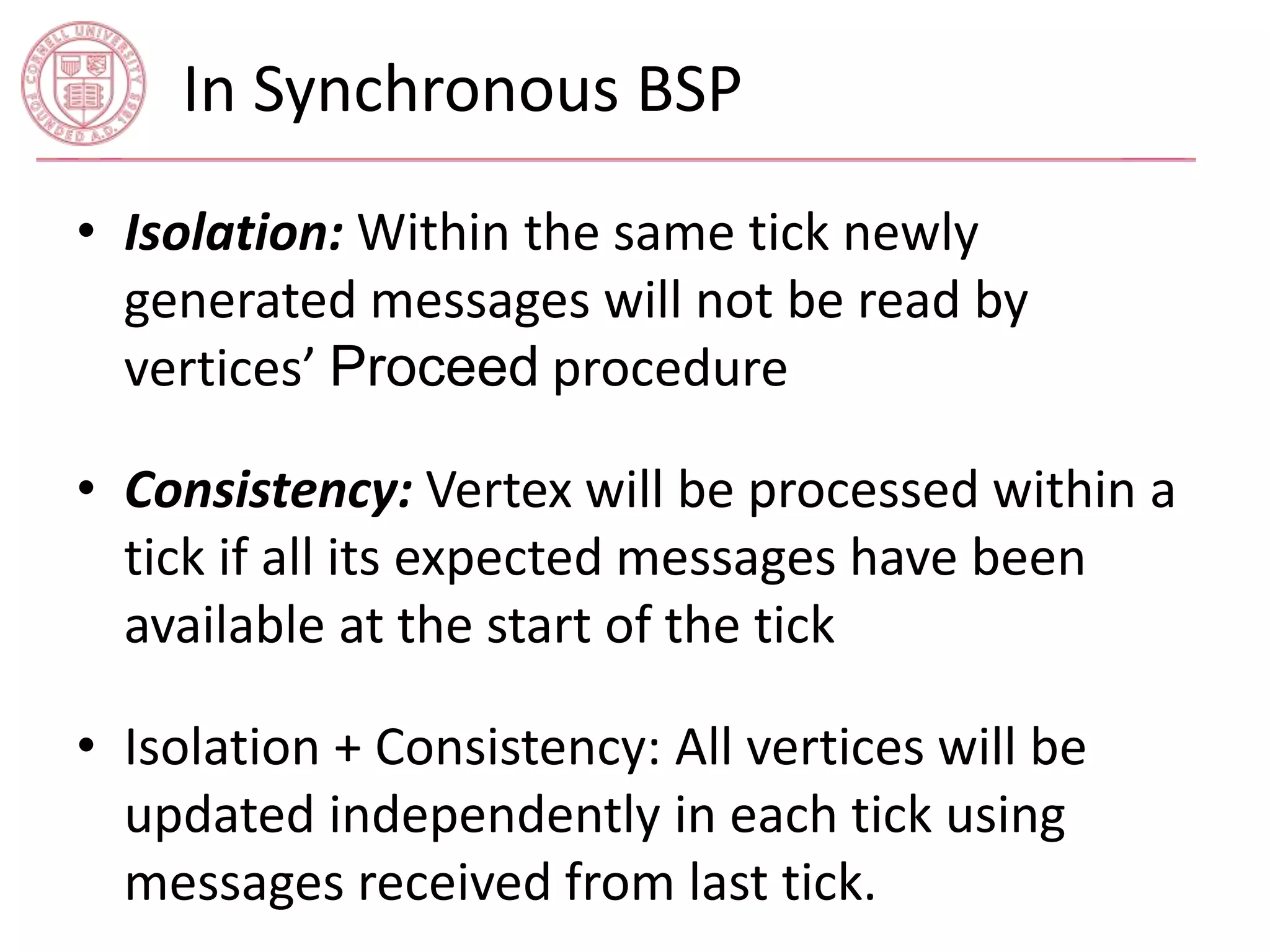 In Synchronous BSP 
• Isolation: Within the same tick newly 
generated messages will not be read by 
vertices’ Proceed procedure 
• Consistency: Vertex will be processed within a 
tick if all its expected messages have been 
available at the start of the tick 
• Isolation + Consistency: All vertices will be 
updated independently in each tick using 
messages received from last tick. 
 
