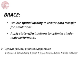 BRACE: 
• Explore spatial locality to reduce data transfer 
for simulations 
• Apply state-effect pattern to optimize single-node 
performance 
 Behavioral Simulations in MapReduce 
G. Wang, M. V. Salles, X. Wang, B. Sowell, T. Cao, A. Demers, J. Gehrke, W. White. VLDB 2010 
 