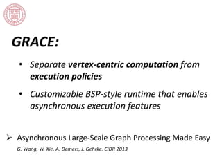 GRACE: 
• Separate vertex-centric computation from 
execution policies 
• Customizable BSP-style runtime that enables 
asynchronous execution features 
 Asynchronous Large-Scale Graph Processing Made Easy 
G. Wang, W. Xie, A. Demers, J. Gehrke. CIDR 2013 
 