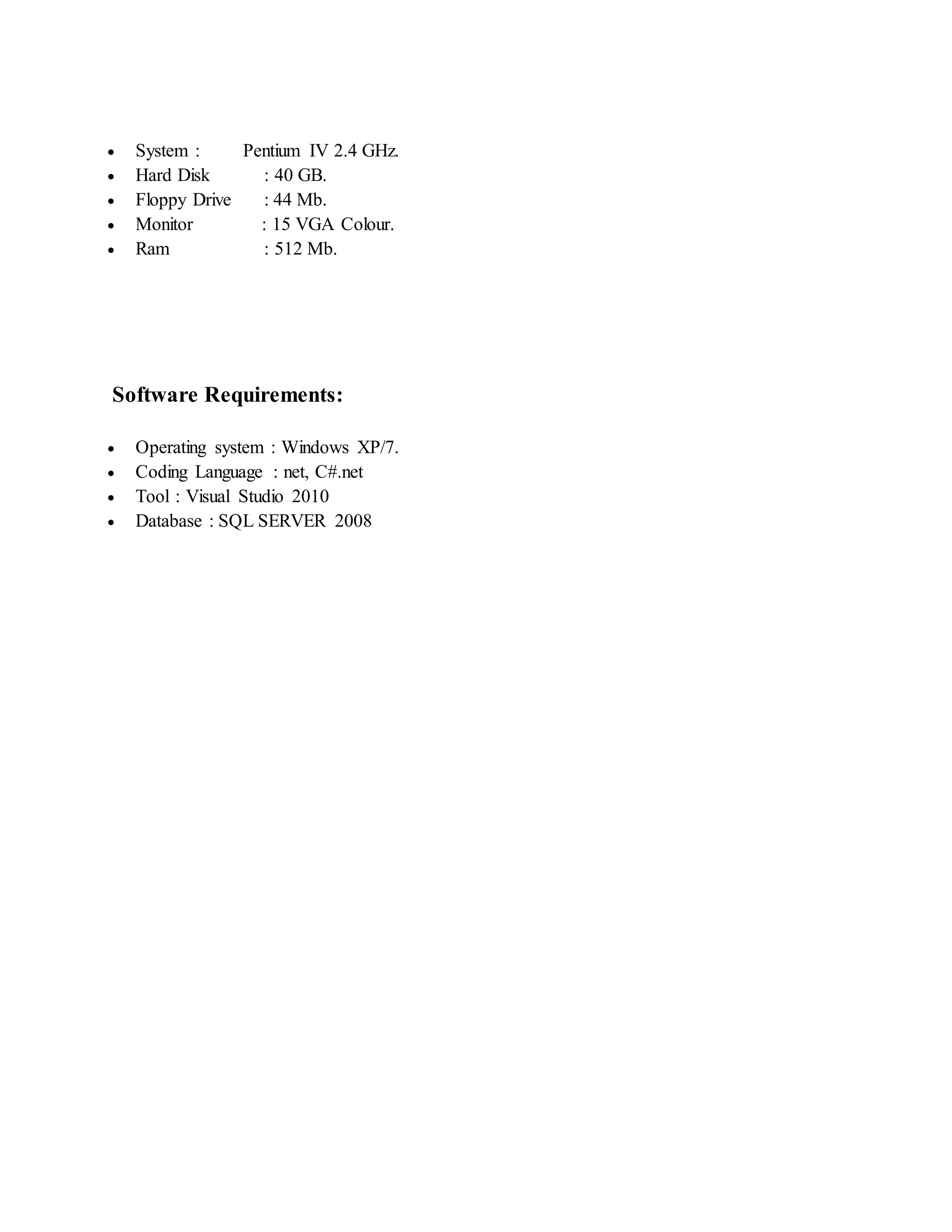  System : Pentium IV 2.4 GHz. 
 Hard Disk : 40 GB. 
 Floppy Drive : 44 Mb. 
 Monitor : 15 VGA Colour. 
 Ram : 512 Mb. 
Software Requirements: 
 Operating system : Windows XP/7. 
 Coding Language : net, C#.net 
 Tool : Visual Studio 2010 
 Database : SQL SERVER 2008 
