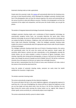 Automatic shooting mode can take a good photo

Simply select the automatic mode, the camera will automatically determine the shooting scene,
and easy to shoot beautiful photos. Canon developed the intelligent automatic shooting mode.
Even if the photographer does not have the relevant expertise, the camera will automatically set
the various functions to deal with different scenarios. Therefore, the photographer can focus the
movement of the subject and composition, and then press the shutter button, you can get the
photos.



The wisdom of integrated advanced technology of automatic shooting modes

Intelligent automatic shooting modes and a combination of facial recognition technology can
automatically recognize human faces, can accurately determine the sports body motion
detection technology, the pursuit of high sensitivity, high-quality noise reduction technology and
can analyze the figures, the distance , brightness, color, and mobile elements, and determine the
Scene mode Scene Detection Technology ", select the intelligent automatic shooting mode
enables the camera to automatically select the appropriate way to shoot under the joint auspices
of these technologies.
The intelligent automatic shooting mode there are 22 kinds of shooting situations, the camera
will automatically select. Set the scene the camera will have aperture, shutter speed, ISO
sensitivity, white balance, contrast and color automatically, so the photographer pressing the
shutter button, you can easily complete a variety of scenarios of figures, landscapes, macro
shooting. Especially when doing portrait photography, as long as a half press the shutter button
states, even though the pictures of people occurred in Mobile, Servo AF / AE will be a continuous
character, focus and exposure so that you can capture clear and bright characters
Here we elect a representative from the 22 kinds of scene, were introduced. Let's take a look at
the camera in the end will be what kind of set.

Using the wisdom of automatic shooting modes, everyone can easily shoot the backlit
satisfaction for characters × bright scenes



The wisdom automatic shooting modes

The camera automatically recognizes the face detection brightness
The camera will detect the face in the screen brightness judgment, and appropriate exposure to
avoid face dim. In the case of backlighting, the camera will face to adjust the brightness so that
you can face bright and lively photo shoot. Since the focus is for the face, therefore the only
figure facing the camera when pressing the shutter button can be. Legend, little change of
shutter speed, camera sensitivity, etc. automatically adjust screen brightness.

The camera automatically identify a person to detect mobile
 