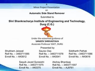 A 
Minor Project Presentation 
on 
Automatic Side Stand Remover 
Submitted to 
Shri Shankracharya Institute of Engineering and Technology, 
Durg (C.G.) 
Under the esteemed guidance of 
SANJEEV SHRIVASTAVA 
Associate Professor SSIET, DURG 
Presented by 
Shubham Jaiswal 
Roll No. :- 3483711085 
Enroll No. :- AK0612 
Saurav Das 
Roll No. :- 3483711078 
Enroll No. :- AK0541 
Siddharth Pathak 
Roll No. :-3483711086 
Enroll No. :- AK0616 
Saquib Javed Qurasishi 
Roll No. :- 3483711075 
Enroll No. :- AK0375 
Akshay Bhardwaj 
Roll No. :- 3483711007 
Enroll No. :- AJ9761 
 