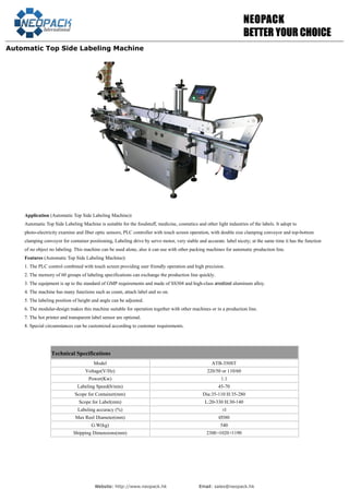 Website: http://www.neopack.hk Email: sales@neopack.hk
NNEEOOPPAACCKK
BBEETTTTEERR YYOOUURR CCHHOOIICCEE
Automatic Top Side Labeling Machine
Technical Specifications
Model ATB-350ST
Voltage(V/Hz) 220/50 or 110/60
Power(Kw) 1.1
Labeling Speed(b/min) 45-70
Scope for Container(mm) Dia:35-110 H:35-280
Scope for Label(mm) L:20-330 H:30-140
Labeling accuracy (%) ±1
Max Reel Diameter(mm) Ø380
G.W(kg) 540
Shipping Dimensions(mm) 2300×1020×1190
Application (Automatic Top Side Labeling Machine):
Automatic Top Side Labeling Machine is suitable for the foodstuff, medicine, cosmetics and other light industries of the labels. It adopt to
photo-electricity examine and fiber optic sensors, PLC controller with touch screen operation, with double size clamping conveyor and top-bottom
clamping conveyor for container positioning, Labeling drive by servo motor, very stable and accurate. label nicety; at the same time it has the function
of no object no labeling. This machine can be used alone, also it can use with other packing machines for automatic production line.
Features (Automatic Top Side Labeling Machine):
1. The PLC control combined with touch screen providing user friendly operation and high precision.
2. The memory of 60 groups of labeling specifications can exchange the production line quickly.
3. The equipment is up to the standard of GMP requirements and made of SS304 and high-class anodized aluminum alloy.
4. The machine has many functions such as count, attach label and so on.
5. The labeling position of height and angle can be adjusted.
6. The modular-design makes this machine suitable for operation together with other machines or in a production line.
7. The hot printer and transparent label sensor are optional.
8. Special circumstances can be customized according to customer requirements.
 