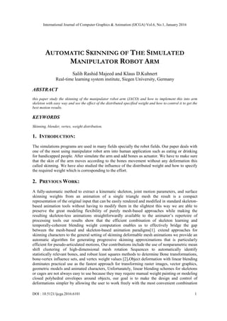 International Journal of Computer Graphics & Animation (IJCGA) Vol.6, No.1, January 2016
DOI : 10.5121/ijcga.2016.6101 1
AUTOMATIC SKINNING OF THE SIMULATED
MANIPULATOR ROBOT ARM
Salih Rashid Majeed and Klaus D.Kuhnert
Real-time learning system institute, Siegen University, Germany
ABSTRACT
this paper study the skinning of the manipulator robot arm (JACO) and how to implement this into arm
skeleton with easy way and see the effect of the distributed specified weight and how to control it to get the
best motion results.
KEYWORDS
Skinning, blender, vertex, weight distribution.
1. INTRODUCTION:
The simulations programs are used in many fields specially the robot fields. Our paper deals with
one of the most using manipulator robot arm into human application such as eating or drinking
for handicapped people. After simulate the arm and add bones as actuator. We have to make sure
that the skin of the arm moves according to the bones movement without any deformation this
called skinning. We have also studied the influence of the distributed weight and how to specify
the required weight which is corresponding to the effort.
2. PREVIOUS WORK:
A fully-automatic method to extract a kinematic skeleton, joint motion parameters, and surface
skinning weights from an animation of a single triangle mesh the result is a compact
representation of the original input that can be easily rendered and modified in standard skeleton-
based animation tools without having to modify them in the slightest this way we are able to
preserve the great modeling flexibility of purely mesh-based approaches while making the
resulting skeleton-less animations straightforwardly available to the animator‘s repertoire of
processing tools our results show that the efficient combination of skeleton learning and
temporally-coherent blending weight computation enables us to effectively bridge the gap
between the mesh-based and skeleton-based animation paradigms[1]. extend approaches for
skinning characters to the general setting of skinning deformable mesh animations we provide an
automatic algorithm for generating progressive skinning approximations that is particularly
efficient for pseudo-articulated motions, Our contributions include the use of nonparametric mean
shift clustering of high-dimensional mesh rotation Sequences to automatically identify
statistically relevant bones, and robust least squares methods to determine Bone transformations,
bone-vertex influence sets, and vertex weight values [2].Object deformation with linear blending
dominates practical use as the fastest approach for transforming raster images, vector graphics,
geometric models and animated characters, Unfortunately, linear blending schemes for skeletons
or cages are not always easy to use because they may require manual weight painting or modeling
closed polyhedral envelopes around objects, our goal is to make the design and control of
deformations simpler by allowing the user to work freely with the most convenient combination
 