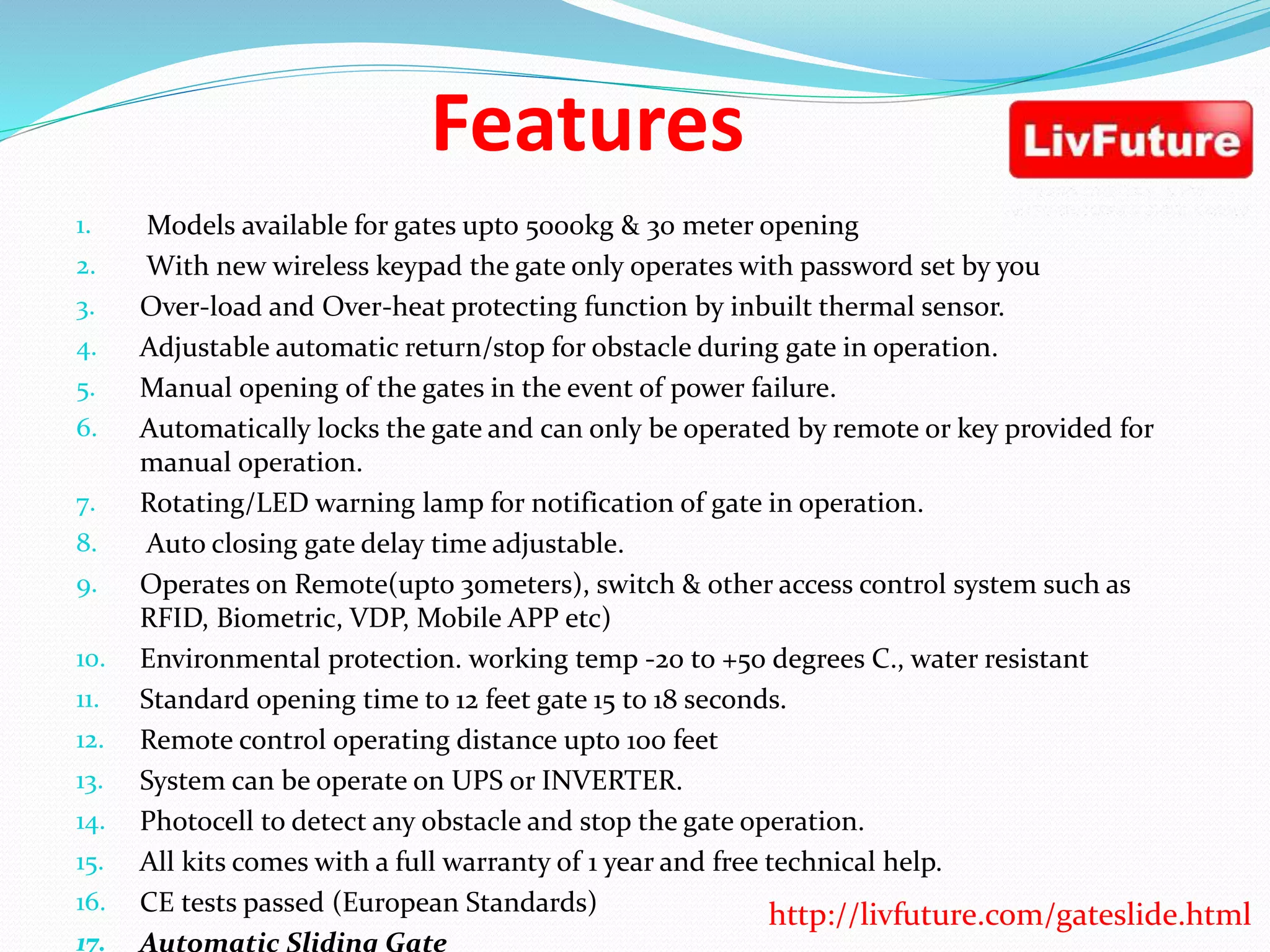 Features
1. Models available for gates upto 5000kg & 30 meter opening
2. With new wireless keypad the gate only operates with password set by you
3. Over-load and Over-heat protecting function by inbuilt thermal sensor.
4. Adjustable automatic return/stop for obstacle during gate in operation.
5. Manual opening of the gates in the event of power failure.
6. Automatically locks the gate and can only be operated by remote or key provided for
manual operation.
7. Rotating/LED warning lamp for notification of gate in operation.
8. Auto closing gate delay time adjustable.
9. Operates on Remote(upto 30meters), switch & other access control system such as
RFID, Biometric, VDP, Mobile APP etc)
10. Environmental protection. working temp -20 to +50 degrees C., water resistant
11. Standard opening time to 12 feet gate 15 to 18 seconds.
12. Remote control operating distance upto 100 feet
13. System can be operate on UPS or INVERTER.
14. Photocell to detect any obstacle and stop the gate operation.
15. All kits comes with a full warranty of 1 year and free technical help.
16. CE tests passed (European Standards)
17. Automatic Sliding Gate
http://livfuture.com/gateslide.html
 