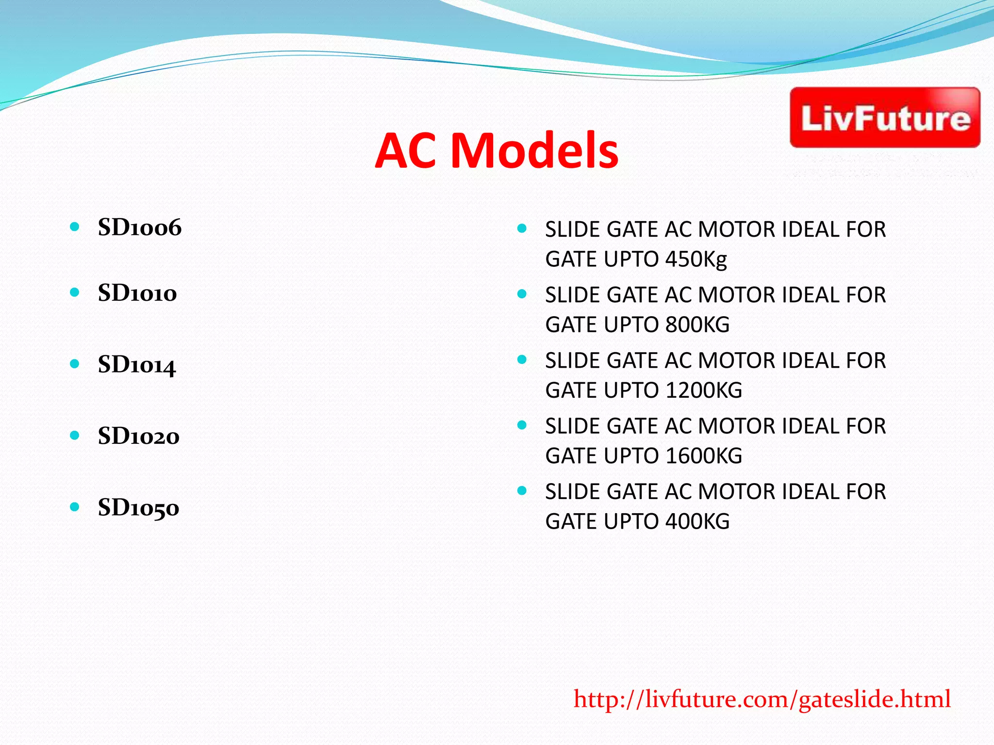 AC Models
 SD1006
 SD1010
 SD1014
 SD1020
 SD1050
 SLIDE GATE AC MOTOR IDEAL FOR
GATE UPTO 450Kg
 SLIDE GATE AC MOTOR IDEAL FOR
GATE UPTO 800KG
 SLIDE GATE AC MOTOR IDEAL FOR
GATE UPTO 1200KG
 SLIDE GATE AC MOTOR IDEAL FOR
GATE UPTO 1600KG
 SLIDE GATE AC MOTOR IDEAL FOR
GATE UPTO 400KG
http://livfuture.com/gateslide.html
 