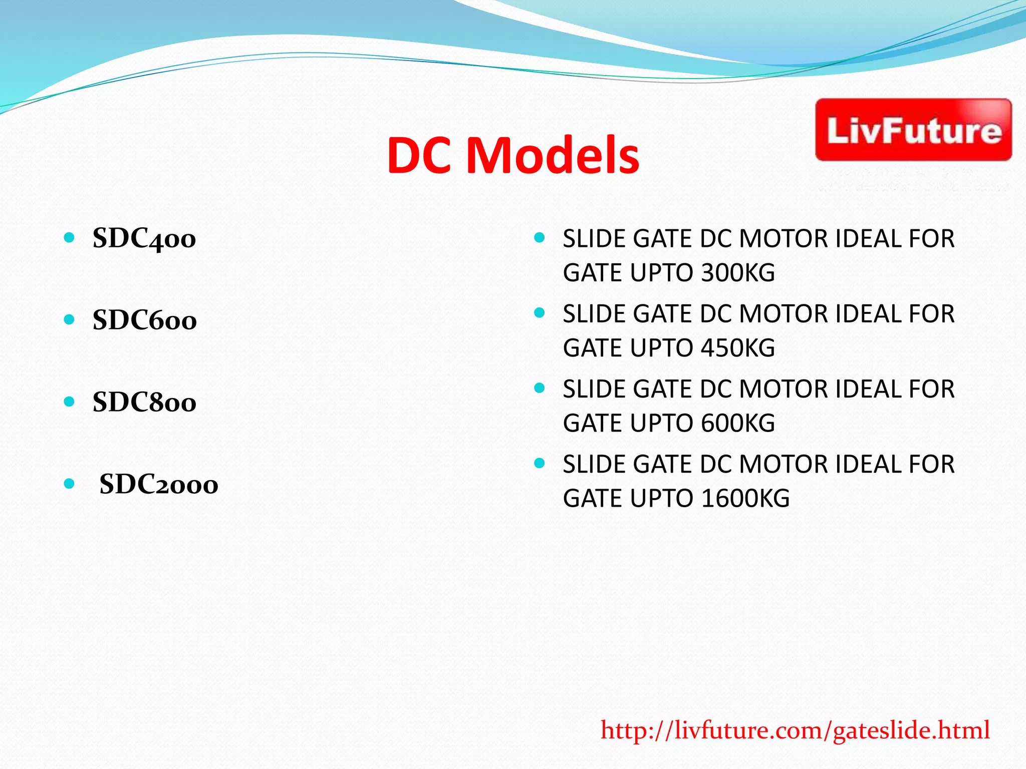 DC Models
 SDC400
 SDC600
 SDC800
 SDC2000
 SLIDE GATE DC MOTOR IDEAL FOR
GATE UPTO 300KG
 SLIDE GATE DC MOTOR IDEAL FOR
GATE UPTO 450KG
 SLIDE GATE DC MOTOR IDEAL FOR
GATE UPTO 600KG
 SLIDE GATE DC MOTOR IDEAL FOR
GATE UPTO 1600KG
http://livfuture.com/gateslide.html
 