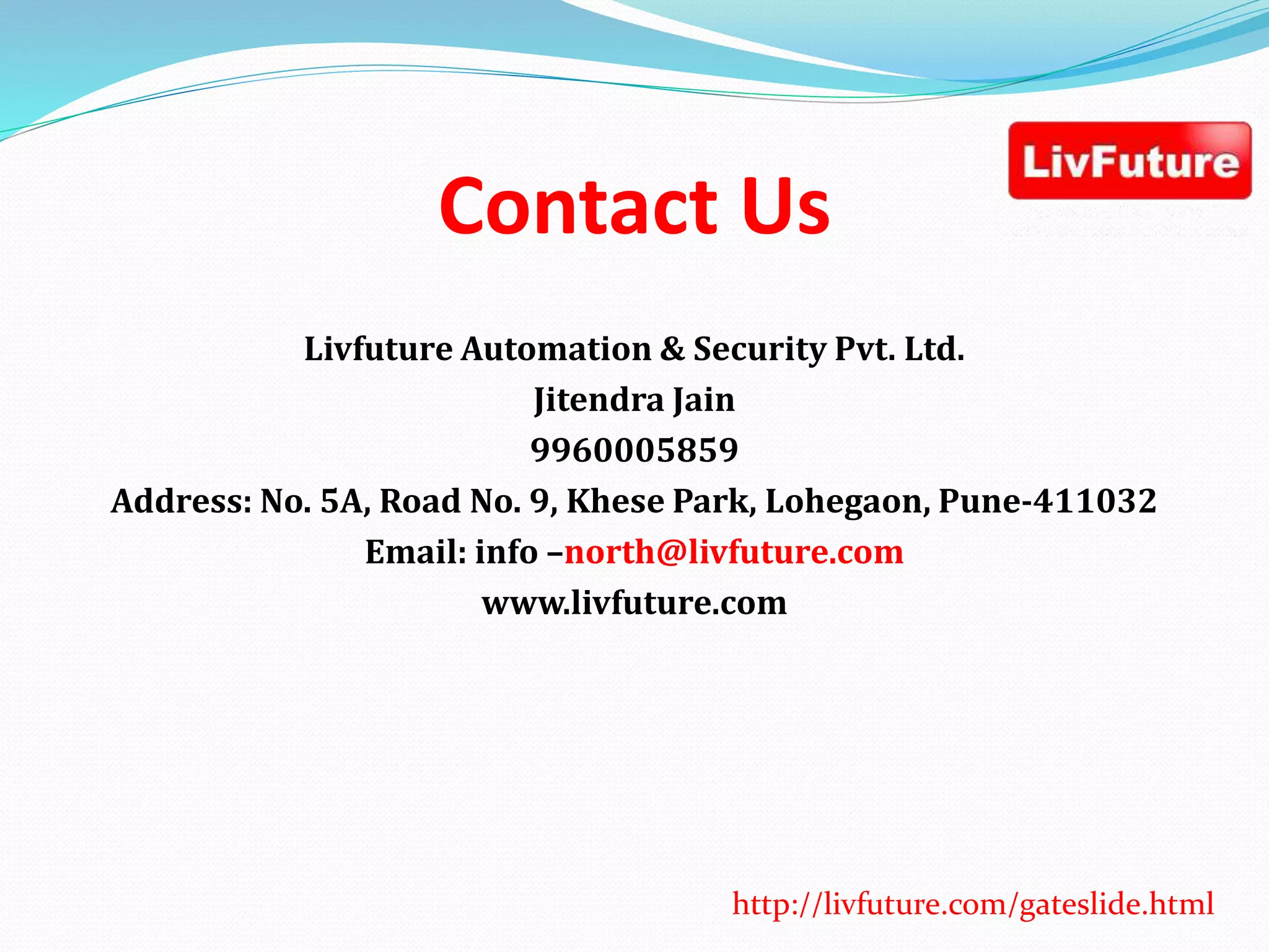 Contact Us
Livfuture Automation & Security Pvt. Ltd.
Jitendra Jain
9960005859
Address: No. 5A, Road No. 9, Khese Park, Lohegaon, Pune-411032
Email: info –north@livfuture.com
www.livfuture.com
http://livfuture.com/gateslide.html
 