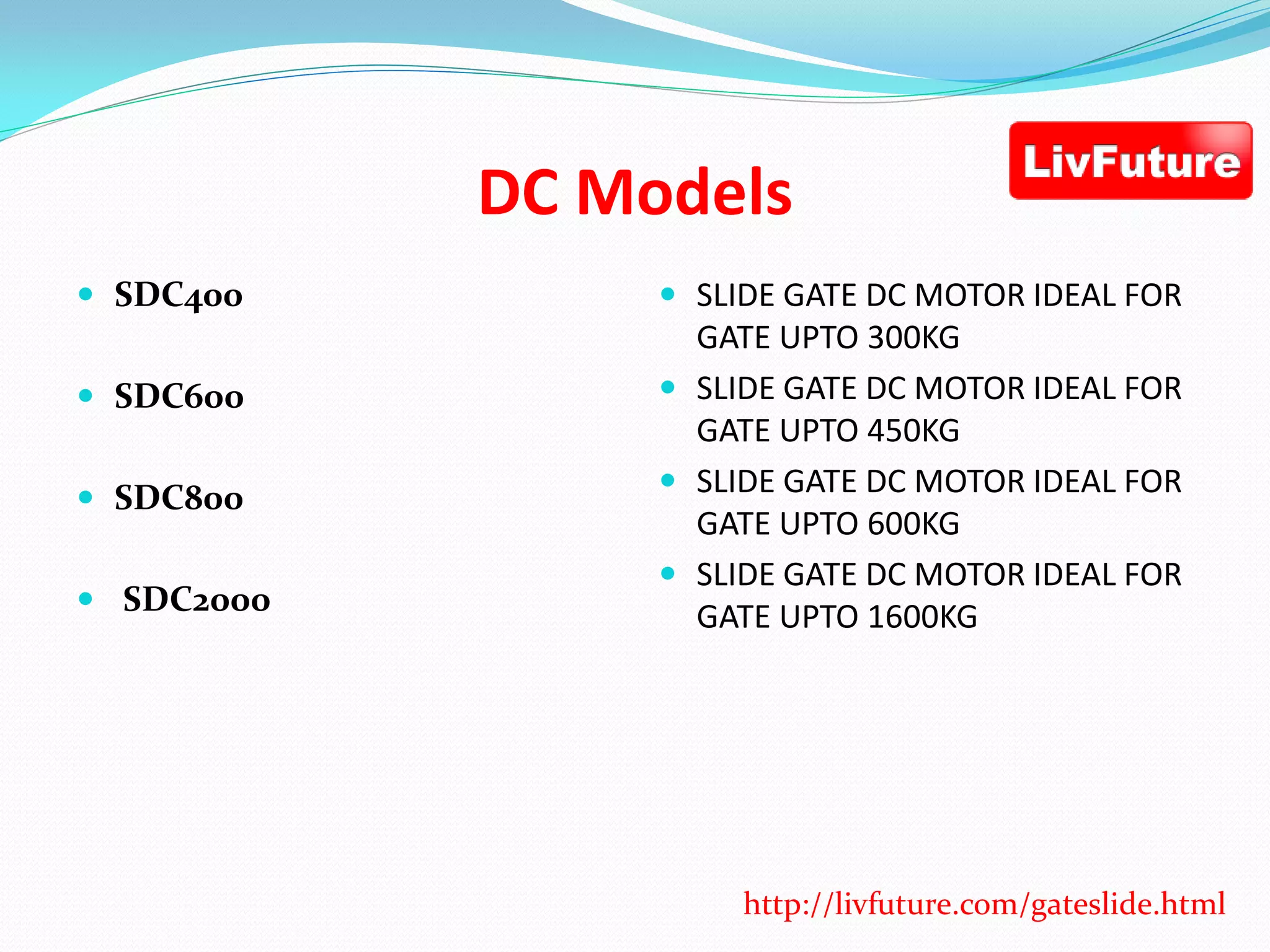 DC Models
 SDC400
 SDC600
 SDC800
 SDC2000
 SLIDE GATE DC MOTOR IDEAL FOR
GATE UPTO 300KG
 SLIDE GATE DC MOTOR IDEAL FOR
GATE UPTO 450KG
 SLIDE GATE DC MOTOR IDEAL FOR
GATE UPTO 600KG
 SLIDE GATE DC MOTOR IDEAL FOR
GATE UPTO 1600KG
http://livfuture.com/gateslide.html
 