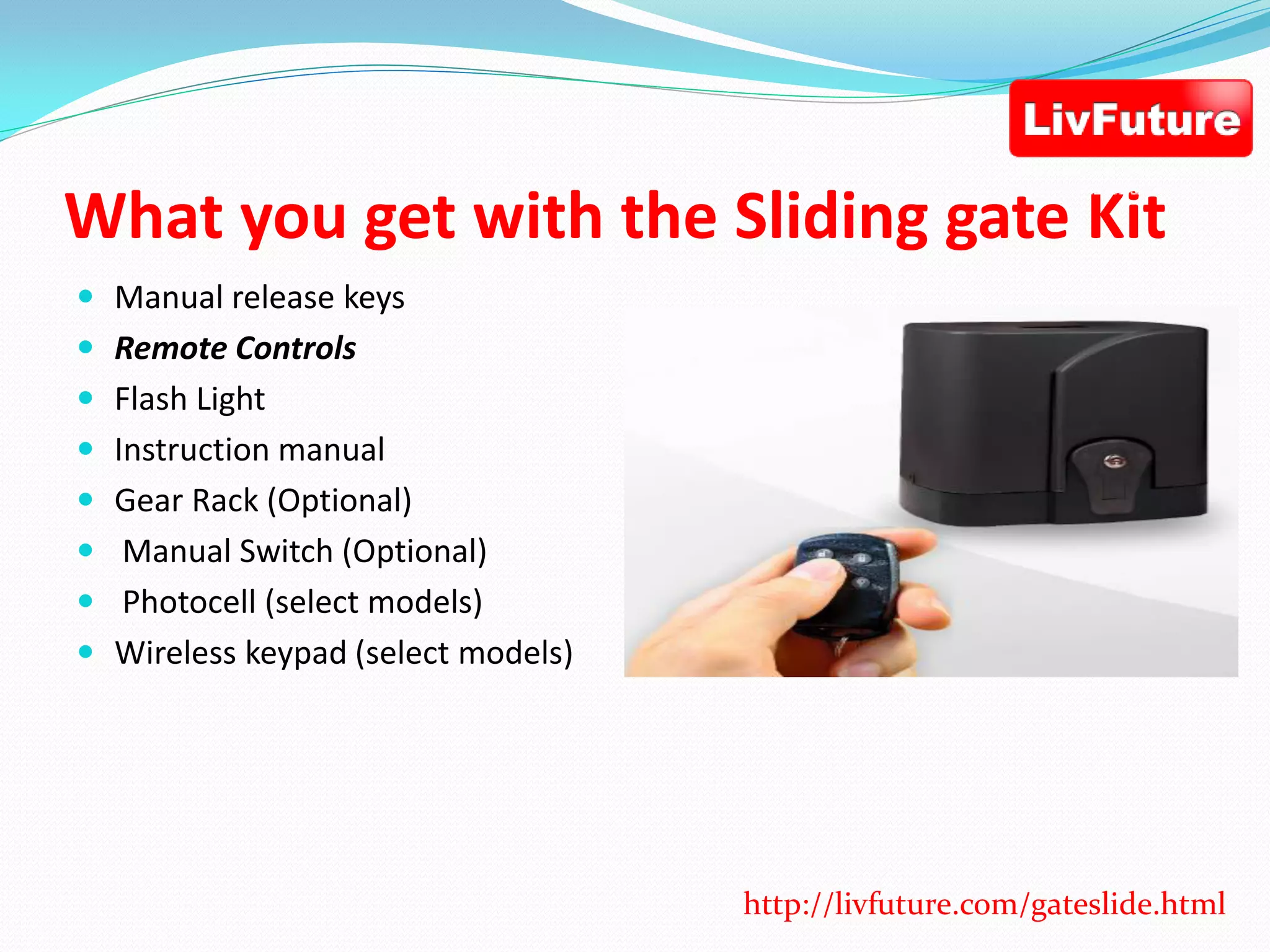 What you get with the Sliding gate Kit
 Manual release keys
 Remote Controls
 Flash Light
 Instruction manual
 Gear Rack (Optional)
 Manual Switch (Optional)
 Photocell (select models)
 Wireless keypad (select models)
http://livfuture.com/gateslide.html
 