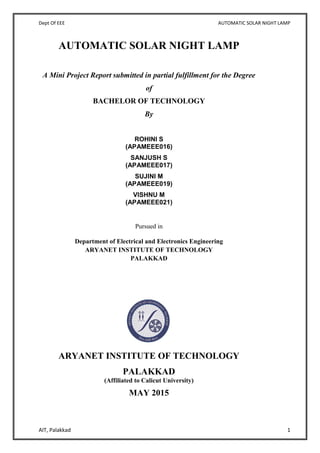 Dept Of EEE AUTOMATIC SOLAR NIGHT LAMP
AIT, Palakkad 1
AUTOMATIC SOLAR NIGHT LAMP
A Mini Project Report submitted in partial fulfillment for the Degree
of
BACHELOR OF TECHNOLOGY
By
ROHINI S
(APAMEEE016)
SANJUSH S
(APAMEEE017)
SUJINI M
(APAMEEE019)
VISHNU M
(APAMEEE021)
Pursued in
Department of Electrical and Electronics Engineering
ARYANET INSTITUTE OF TECHNOLOGY
PALAKKAD
ARYANET INSTITUTE OF TECHNOLOGY
PALAKKAD
(Affiliated to Calicut University)
MAY 2015
 