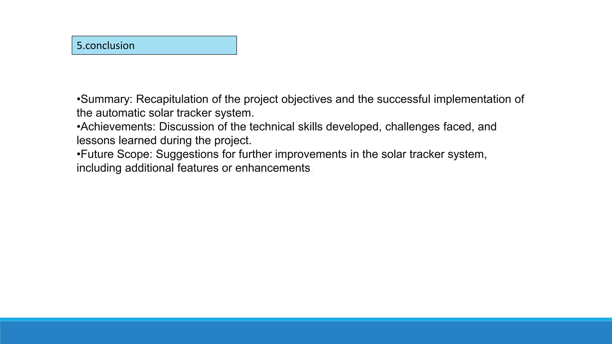 •Summary: Recapitulation of the project objectives and the successful implementation of
the automatic solar tracker system.
•Achievements: Discussion of the technical skills developed, challenges faced, and
lessons learned during the project.
•Future Scope: Suggestions for further improvements in the solar tracker system,
including additional features or enhancements.
5.conclusion
 