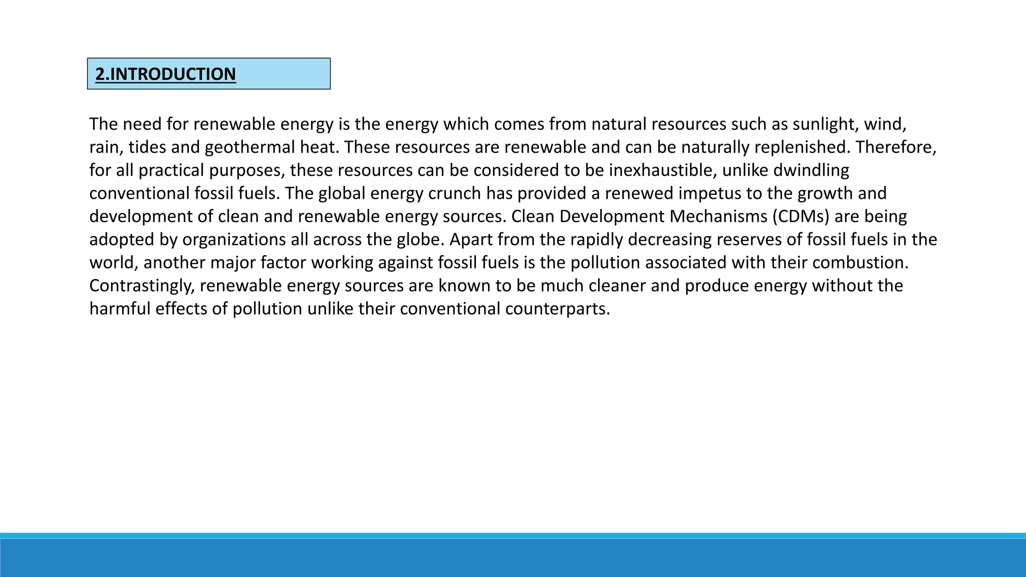 2.INTRODUCTION
The need for renewable energy is the energy which comes from natural resources such as sunlight, wind,
rain, tides and geothermal heat. These resources are renewable and can be naturally replenished. Therefore,
for all practical purposes, these resources can be considered to be inexhaustible, unlike dwindling
conventional fossil fuels. The global energy crunch has provided a renewed impetus to the growth and
development of clean and renewable energy sources. Clean Development Mechanisms (CDMs) are being
adopted by organizations all across the globe. Apart from the rapidly decreasing reserves of fossil fuels in the
world, another major factor working against fossil fuels is the pollution associated with their combustion.
Contrastingly, renewable energy sources are known to be much cleaner and produce energy without the
harmful effects of pollution unlike their conventional counterparts.
 
