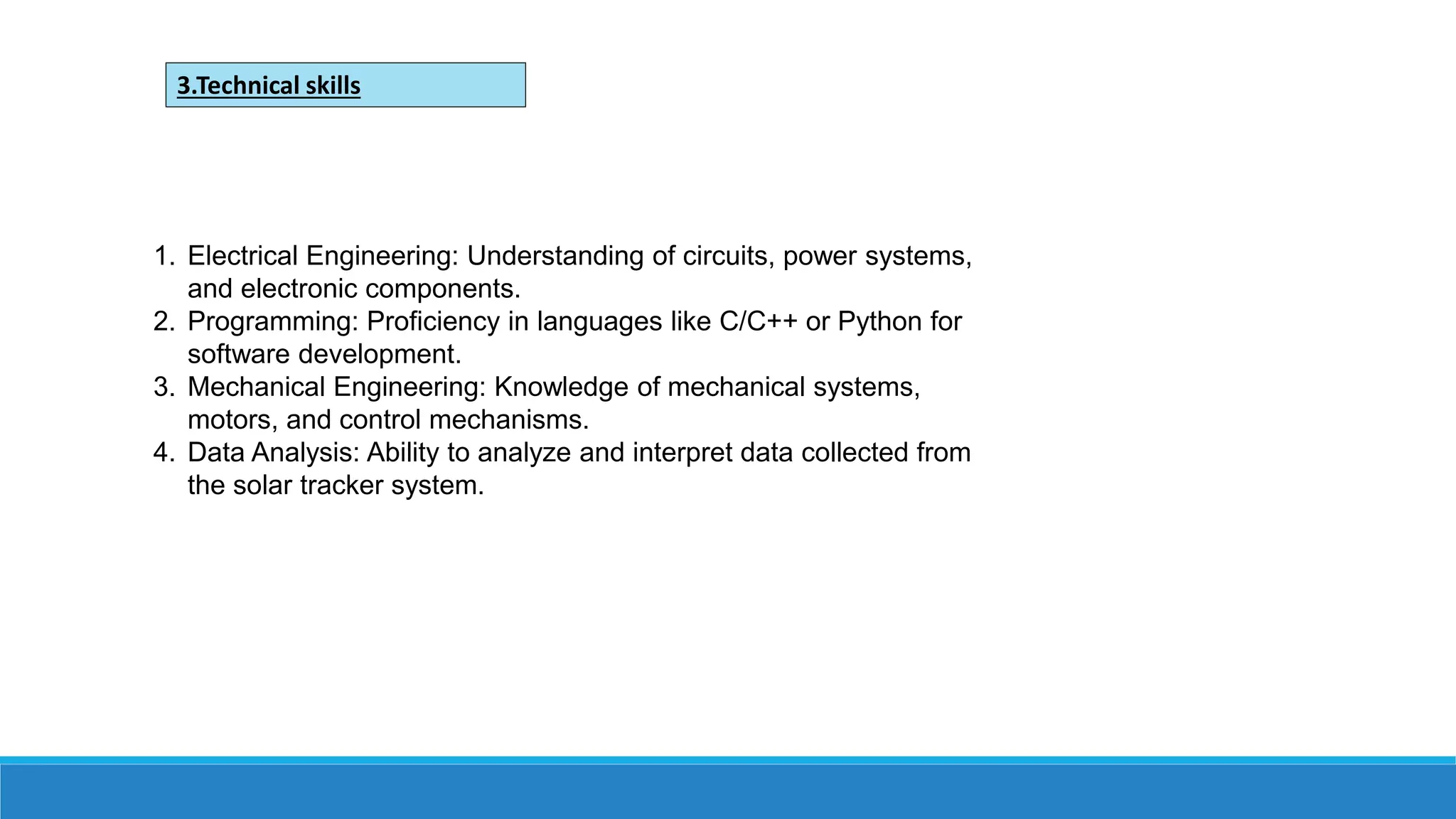 1. Electrical Engineering: Understanding of circuits, power systems,
and electronic components.
2. Programming: Proficiency in languages like C/C++ or Python for
software development.
3. Mechanical Engineering: Knowledge of mechanical systems,
motors, and control mechanisms.
4. Data Analysis: Ability to analyze and interpret data collected from
the solar tracker system.
3.Technical skills
 