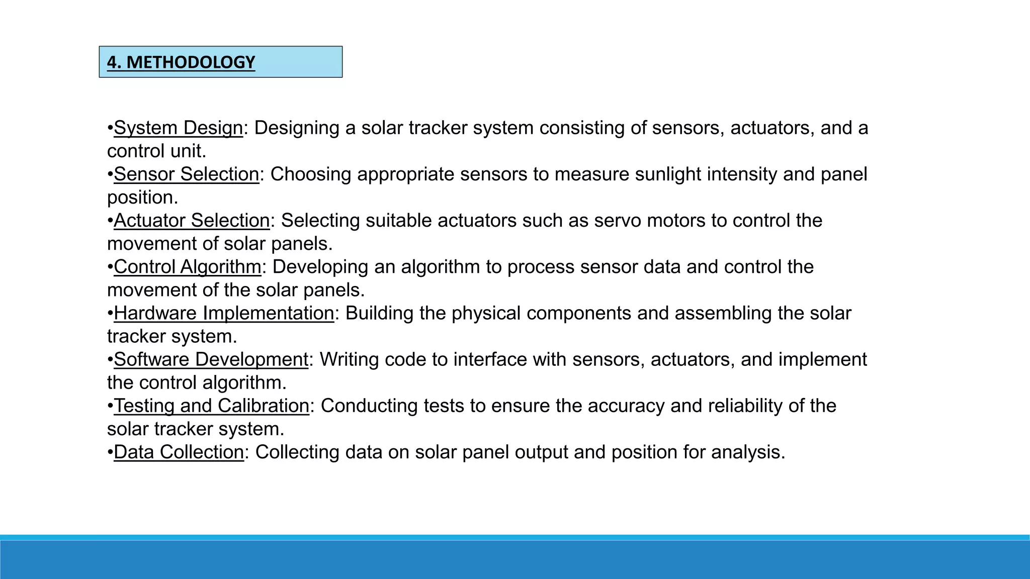 •System Design: Designing a solar tracker system consisting of sensors, actuators, and a
control unit.
•Sensor Selection: Choosing appropriate sensors to measure sunlight intensity and panel
position.
•Actuator Selection: Selecting suitable actuators such as servo motors to control the
movement of solar panels.
•Control Algorithm: Developing an algorithm to process sensor data and control the
movement of the solar panels.
•Hardware Implementation: Building the physical components and assembling the solar
tracker system.
•Software Development: Writing code to interface with sensors, actuators, and implement
the control algorithm.
•Testing and Calibration: Conducting tests to ensure the accuracy and reliability of the
solar tracker system.
•Data Collection: Collecting data on solar panel output and position for analysis.
4. METHODOLOGY
 