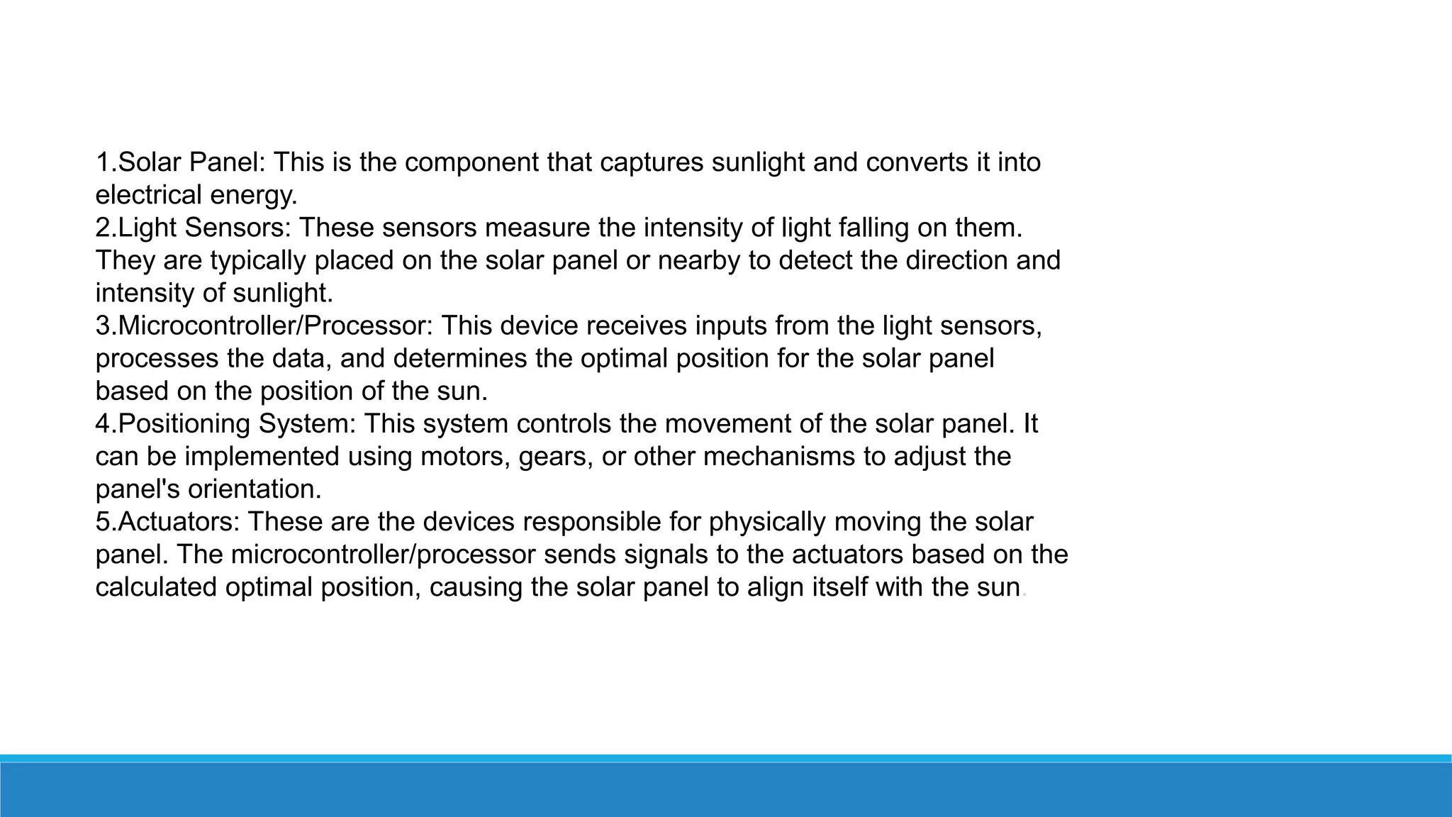 1.Solar Panel: This is the component that captures sunlight and converts it into
electrical energy.
2.Light Sensors: These sensors measure the intensity of light falling on them.
They are typically placed on the solar panel or nearby to detect the direction and
intensity of sunlight.
3.Microcontroller/Processor: This device receives inputs from the light sensors,
processes the data, and determines the optimal position for the solar panel
based on the position of the sun.
4.Positioning System: This system controls the movement of the solar panel. It
can be implemented using motors, gears, or other mechanisms to adjust the
panel's orientation.
5.Actuators: These are the devices responsible for physically moving the solar
panel. The microcontroller/processor sends signals to the actuators based on the
calculated optimal position, causing the solar panel to align itself with the sun.
 