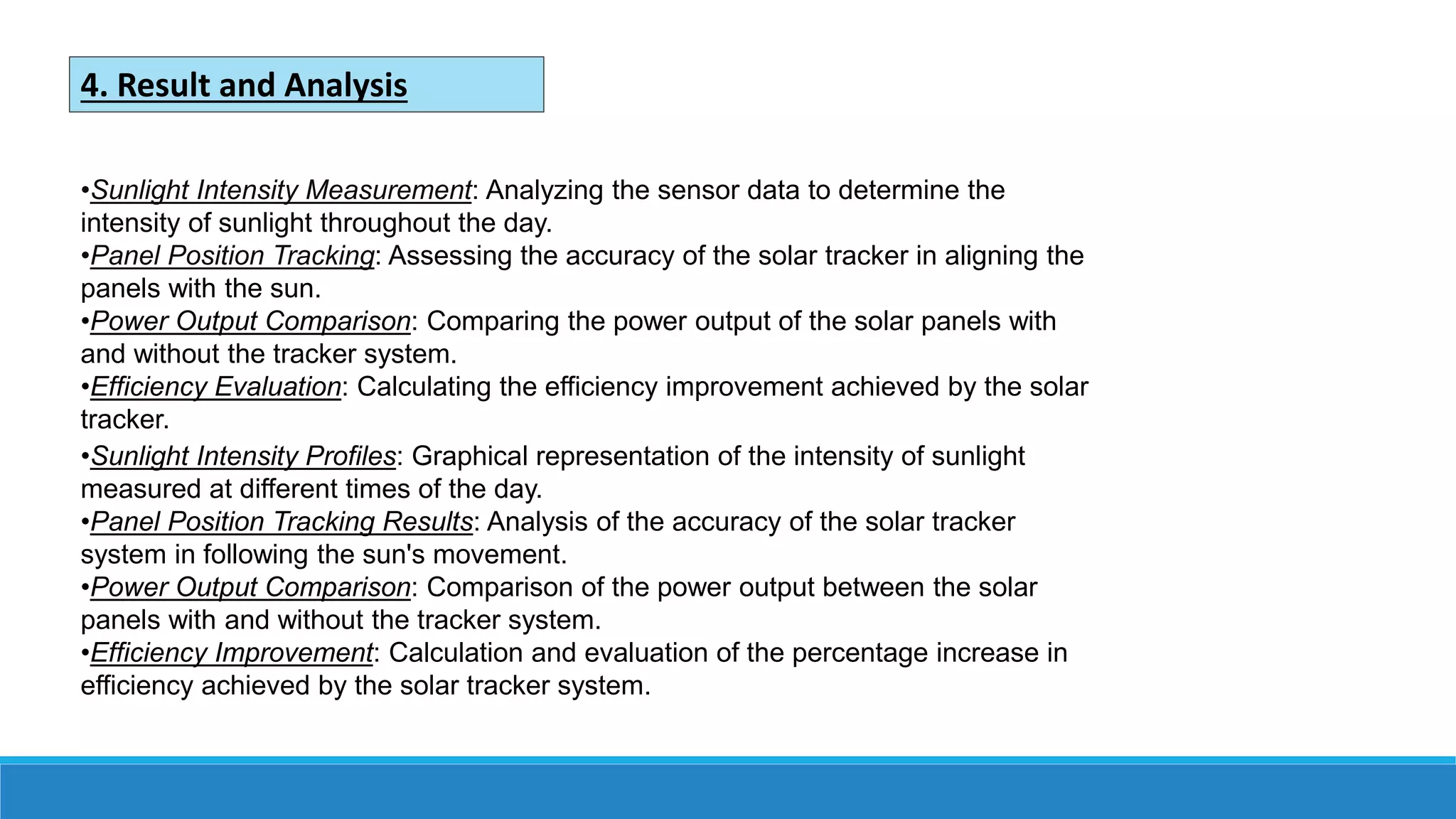 4. Result and Analysis
•Sunlight Intensity Measurement: Analyzing the sensor data to determine the
intensity of sunlight throughout the day.
•Panel Position Tracking: Assessing the accuracy of the solar tracker in aligning the
panels with the sun.
•Power Output Comparison: Comparing the power output of the solar panels with
and without the tracker system.
•Efficiency Evaluation: Calculating the efficiency improvement achieved by the solar
tracker.
•Sunlight Intensity Profiles: Graphical representation of the intensity of sunlight
measured at different times of the day.
•Panel Position Tracking Results: Analysis of the accuracy of the solar tracker
system in following the sun's movement.
•Power Output Comparison: Comparison of the power output between the solar
panels with and without the tracker system.
•Efficiency Improvement: Calculation and evaluation of the percentage increase in
efficiency achieved by the solar tracker system.
 