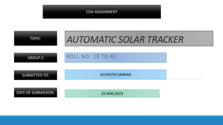 AUTOMATIC SOLAR TRACKER
ROLL NO: 29 TO 42
COA ASSIGNMENT
TOPIC:
GROUP:3
SUBMITTED TO: ACHYUTH SARKAR
DATE OF SUBMISSION: 25 MAY,2023
 
