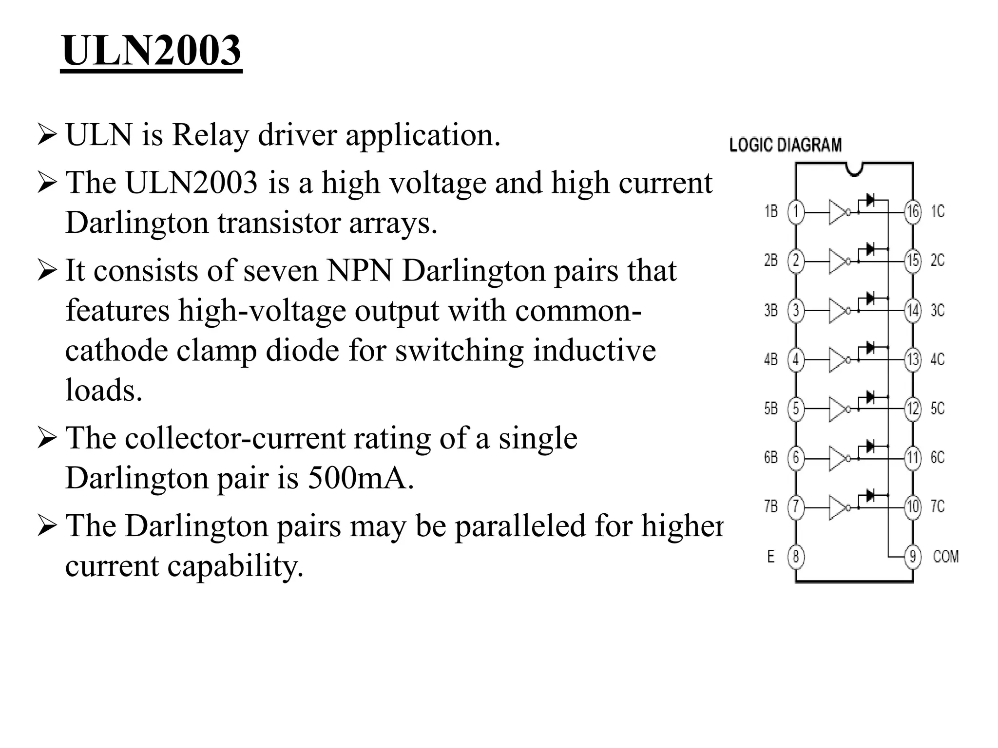 ULN2003
 ULN is Relay driver application.
 The ULN2003 is a high voltage and high current
Darlington transistor arrays.
 It consists of seven NPN Darlington pairs that
features high-voltage output with common-
cathode clamp diode for switching inductive
loads.
 The collector-current rating of a single
Darlington pair is 500mA.
 The Darlington pairs may be paralleled for higher
current capability.
 