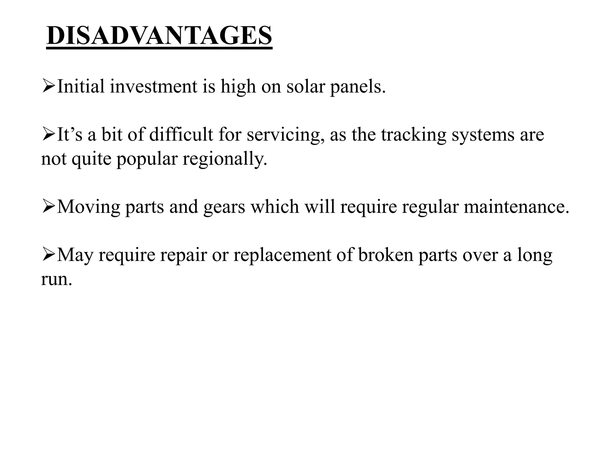 DISADVANTAGES
Initial investment is high on solar panels.
It’s a bit of difficult for servicing, as the tracking systems are
not quite popular regionally.
Moving parts and gears which will require regular maintenance.
May require repair or replacement of broken parts over a long
run.
 