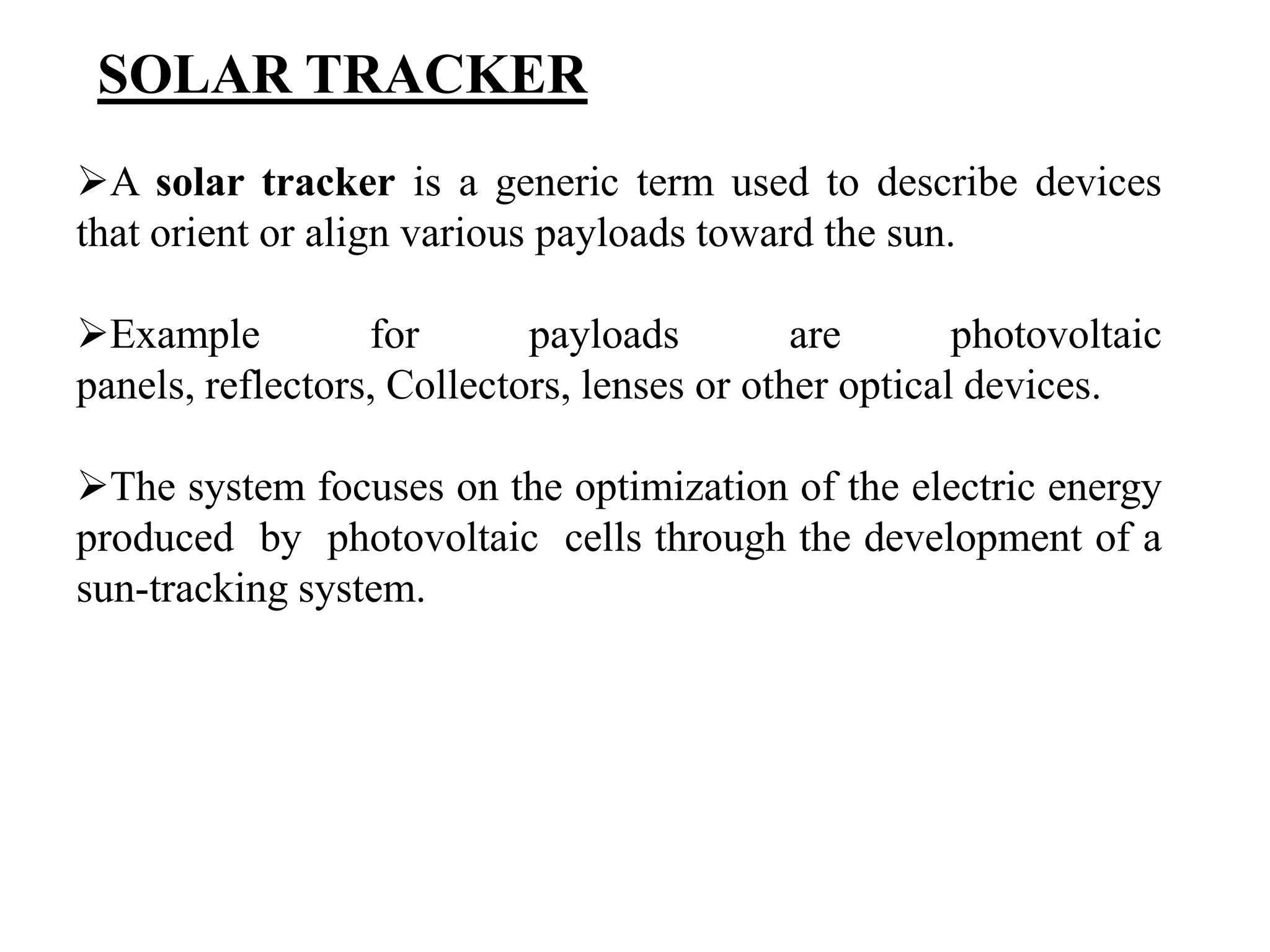 A solar tracker is a generic term used to describe devices
that orient or align various payloads toward the sun.
Example for payloads are photovoltaic
panels, reflectors, Collectors, lenses or other optical devices.
The system focuses on the optimization of the electric energy
produced by photovoltaic cells through the development of a
sun-tracking system.
SOLAR TRACKER
 