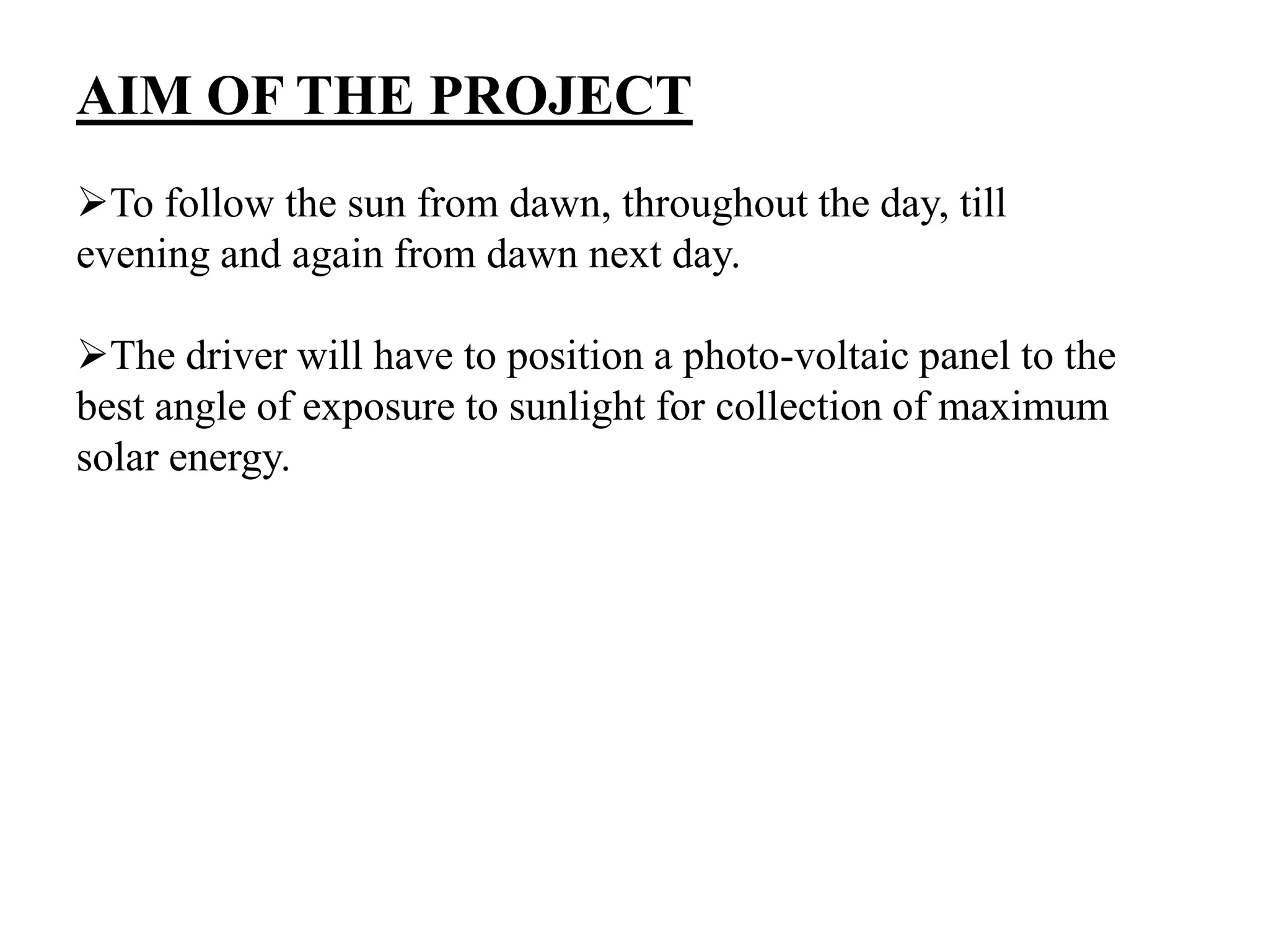 AIM OF THE PROJECT
To follow the sun from dawn, throughout the day, till
evening and again from dawn next day.
The driver will have to position a photo-voltaic panel to the
best angle of exposure to sunlight for collection of maximum
solar energy.
 