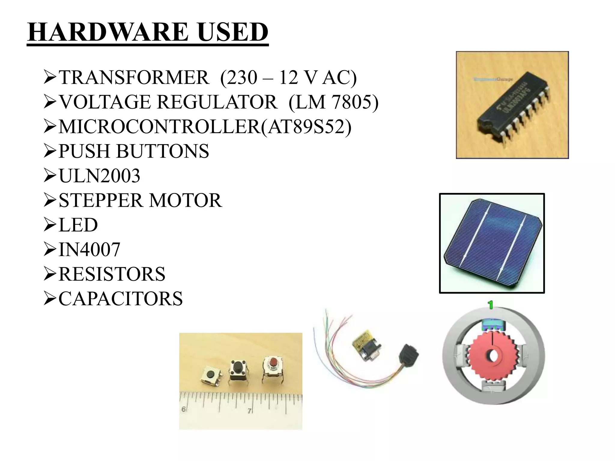 HARDWARE USED
TRANSFORMER (230 – 12 V AC)
VOLTAGE REGULATOR (LM 7805)
MICROCONTROLLER(AT89S52)
PUSH BUTTONS
ULN2003
STEPPER MOTOR
LED
IN4007
RESISTORS
CAPACITORS
 