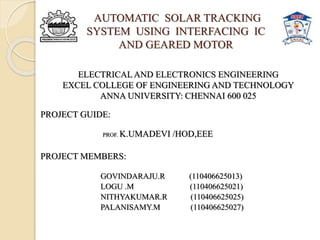 AUTOMATIC SOLAR TRACKING
SYSTEM USING INTERFACING IC
AND GEARED MOTOR
PROJECT GUIDE:
PROF. K.UMADEVI /HOD,EEE
PROJECT MEMBERS:
R.GOVINDARAJU (110406625013)
GOVINDARAJU.R (110406625013)
LOGU .M (110406625021)
NITHYAKUMAR.R (110406625025)
PALANISAMY.M (110406625027)
ELECTRICAL AND ELECTRONICS ENGINEERING
EXCEL COLLEGE OF ENGINEERING AND TECHNOLOGY
ANNA UNIVERSITY: CHENNAI 600 025
 